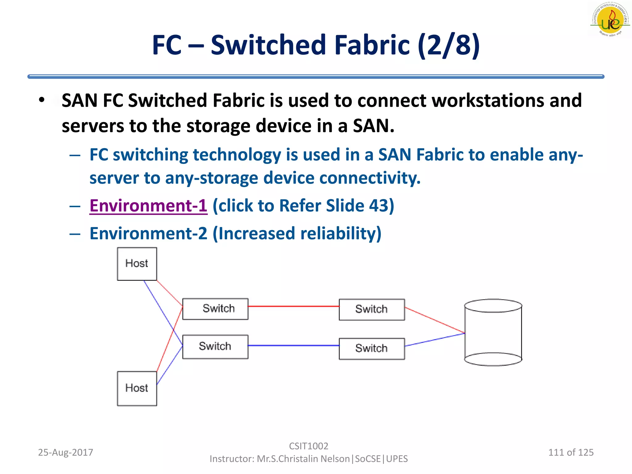 FC – Switched Fabric (2/8)
• SAN FC Switched Fabric is used to connect workstations and
servers to the storage device in a SAN.
– FC switching technology is used in a SAN Fabric to enable any-
server to any-storage device connectivity.
– Environment-1 (click to Refer Slide 43)
– Environment-2 (Increased reliability)
25-Aug-2017
CSIT1002
Instructor: Mr.S.Christalin Nelson|SoCSE|UPES
111 of 125
 