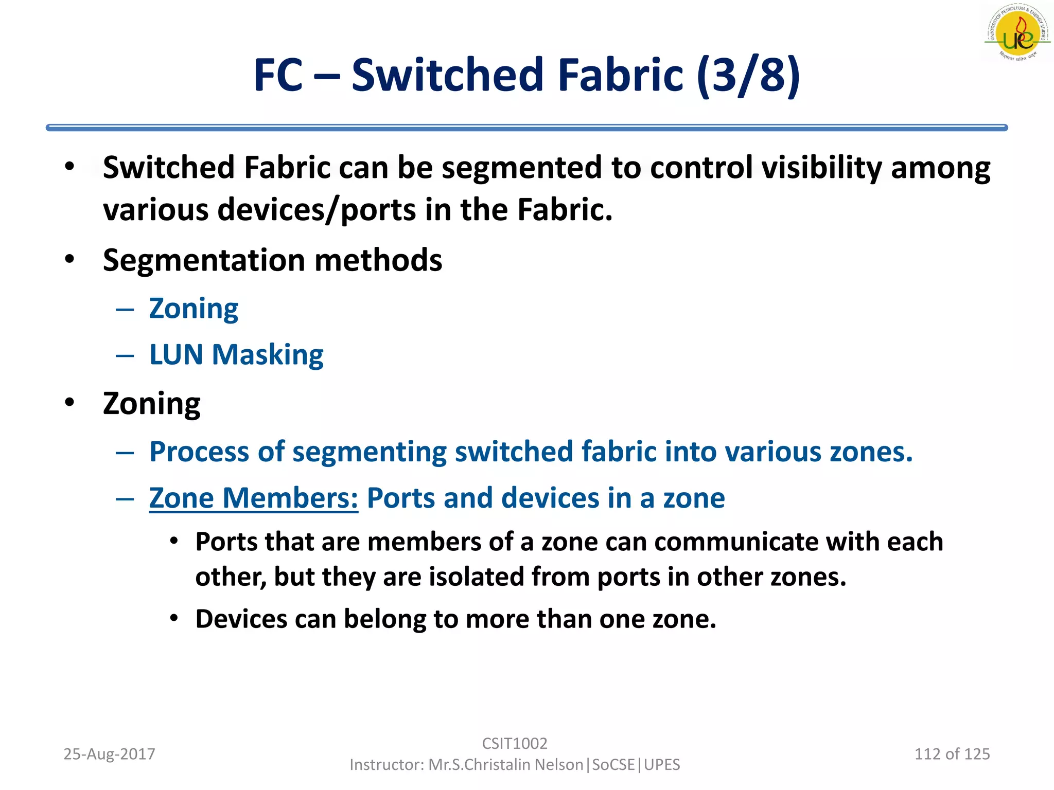 FC – Switched Fabric (3/8)
• Switched Fabric can be segmented to control visibility among
various devices/ports in the Fabric.
• Segmentation methods
– Zoning
– LUN Masking
• Zoning
– Process of segmenting switched fabric into various zones.
– Zone Members: Ports and devices in a zone
• Ports that are members of a zone can communicate with each
other, but they are isolated from ports in other zones.
• Devices can belong to more than one zone.
25-Aug-2017
CSIT1002
Instructor: Mr.S.Christalin Nelson|SoCSE|UPES
112 of 125
 