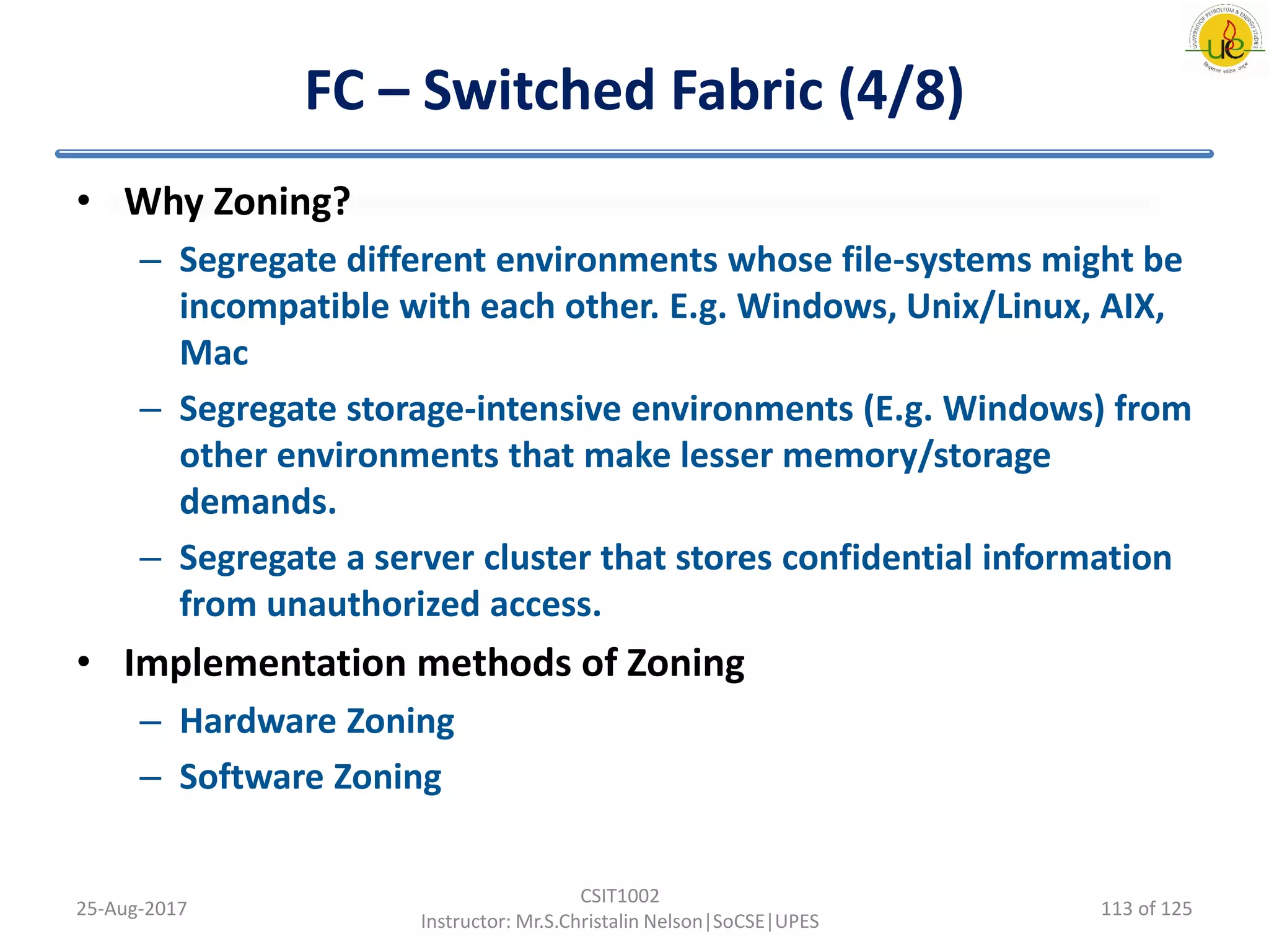 FC – Switched Fabric (4/8)
• Why Zoning?
– Segregate different environments whose file-systems might be
incompatible with each other. E.g. Windows, Unix/Linux, AIX,
Mac
– Segregate storage-intensive environments (E.g. Windows) from
other environments that make lesser memory/storage
demands.
– Segregate a server cluster that stores confidential information
from unauthorized access.
• Implementation methods of Zoning
– Hardware Zoning
– Software Zoning
25-Aug-2017
CSIT1002
Instructor: Mr.S.Christalin Nelson|SoCSE|UPES
113 of 125
 
