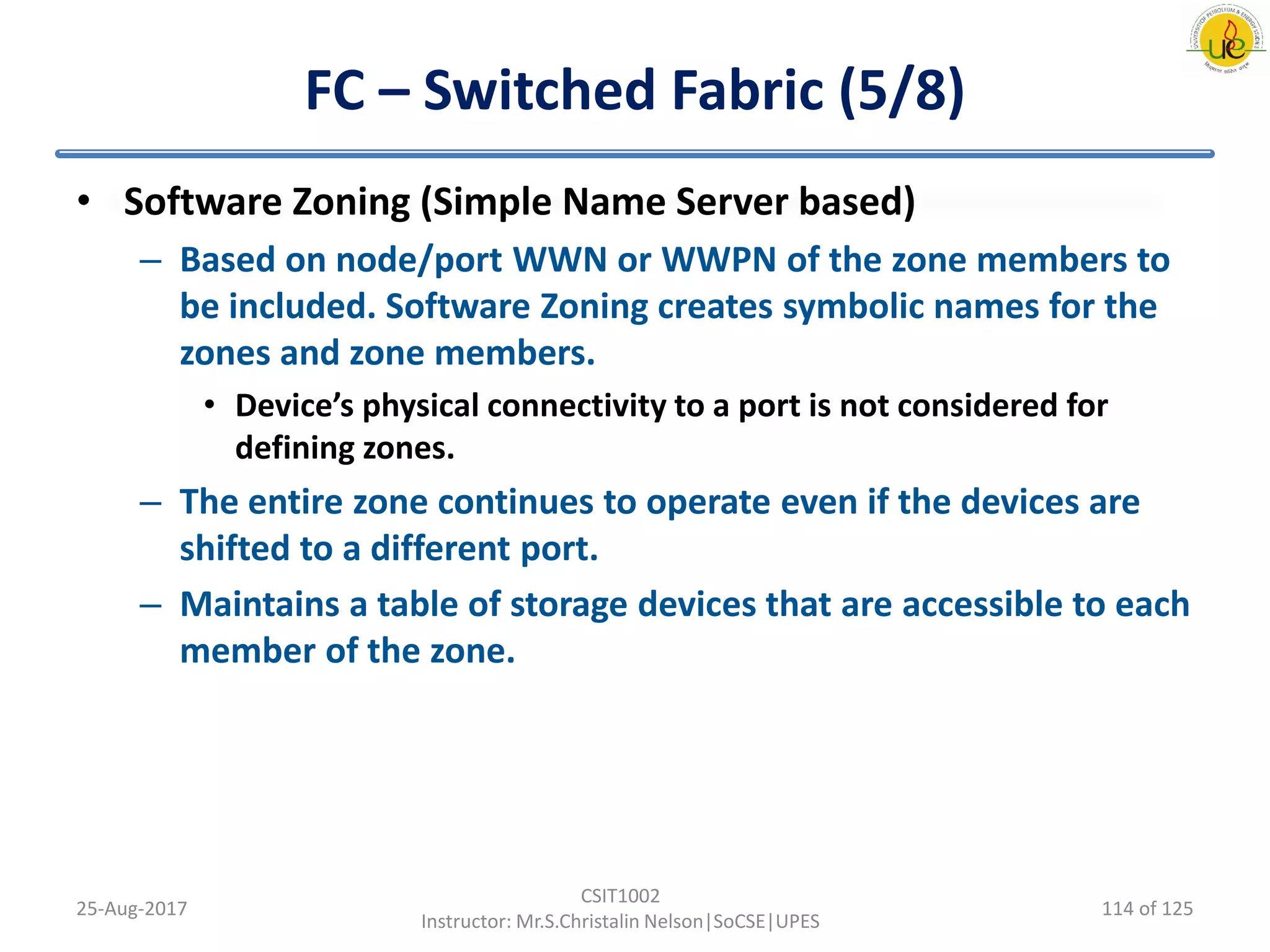 FC – Switched Fabric (5/8)
• Software Zoning (Simple Name Server based)
– Based on node/port WWN or WWPN of the zone members to
be included. Software Zoning creates symbolic names for the
zones and zone members.
• Device’s physical connectivity to a port is not considered for
defining zones.
– The entire zone continues to operate even if the devices are
shifted to a different port.
– Maintains a table of storage devices that are accessible to each
member of the zone.
25-Aug-2017
CSIT1002
Instructor: Mr.S.Christalin Nelson|SoCSE|UPES
114 of 125
 