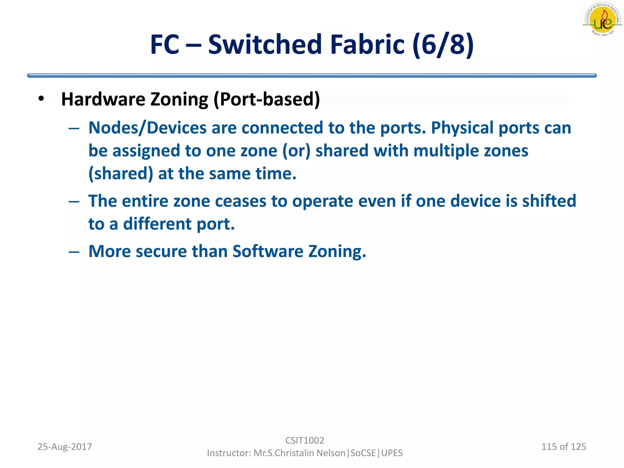 FC – Switched Fabric (6/8)
• Hardware Zoning (Port-based)
– Nodes/Devices are connected to the ports. Physical ports can
be assigned to one zone (or) shared with multiple zones
(shared) at the same time.
– The entire zone ceases to operate even if one device is shifted
to a different port.
– More secure than Software Zoning.
25-Aug-2017
CSIT1002
Instructor: Mr.S.Christalin Nelson|SoCSE|UPES
115 of 125
 