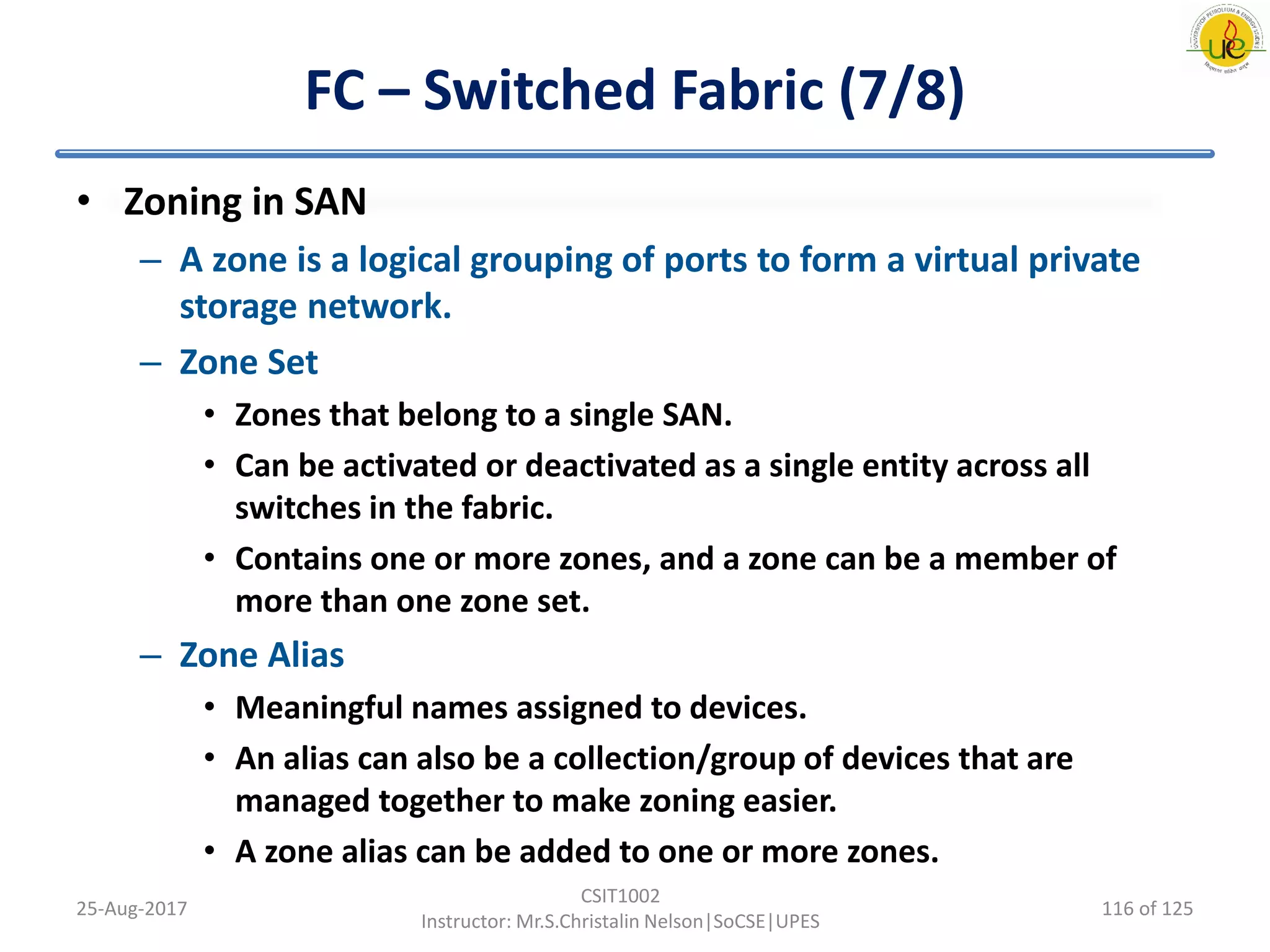 FC – Switched Fabric (7/8)
• Zoning in SAN
– A zone is a logical grouping of ports to form a virtual private
storage network.
– Zone Set
• Zones that belong to a single SAN.
• Can be activated or deactivated as a single entity across all
switches in the fabric.
• Contains one or more zones, and a zone can be a member of
more than one zone set.
– Zone Alias
• Meaningful names assigned to devices.
• An alias can also be a collection/group of devices that are
managed together to make zoning easier.
• A zone alias can be added to one or more zones.
25-Aug-2017
CSIT1002
Instructor: Mr.S.Christalin Nelson|SoCSE|UPES
116 of 125
 