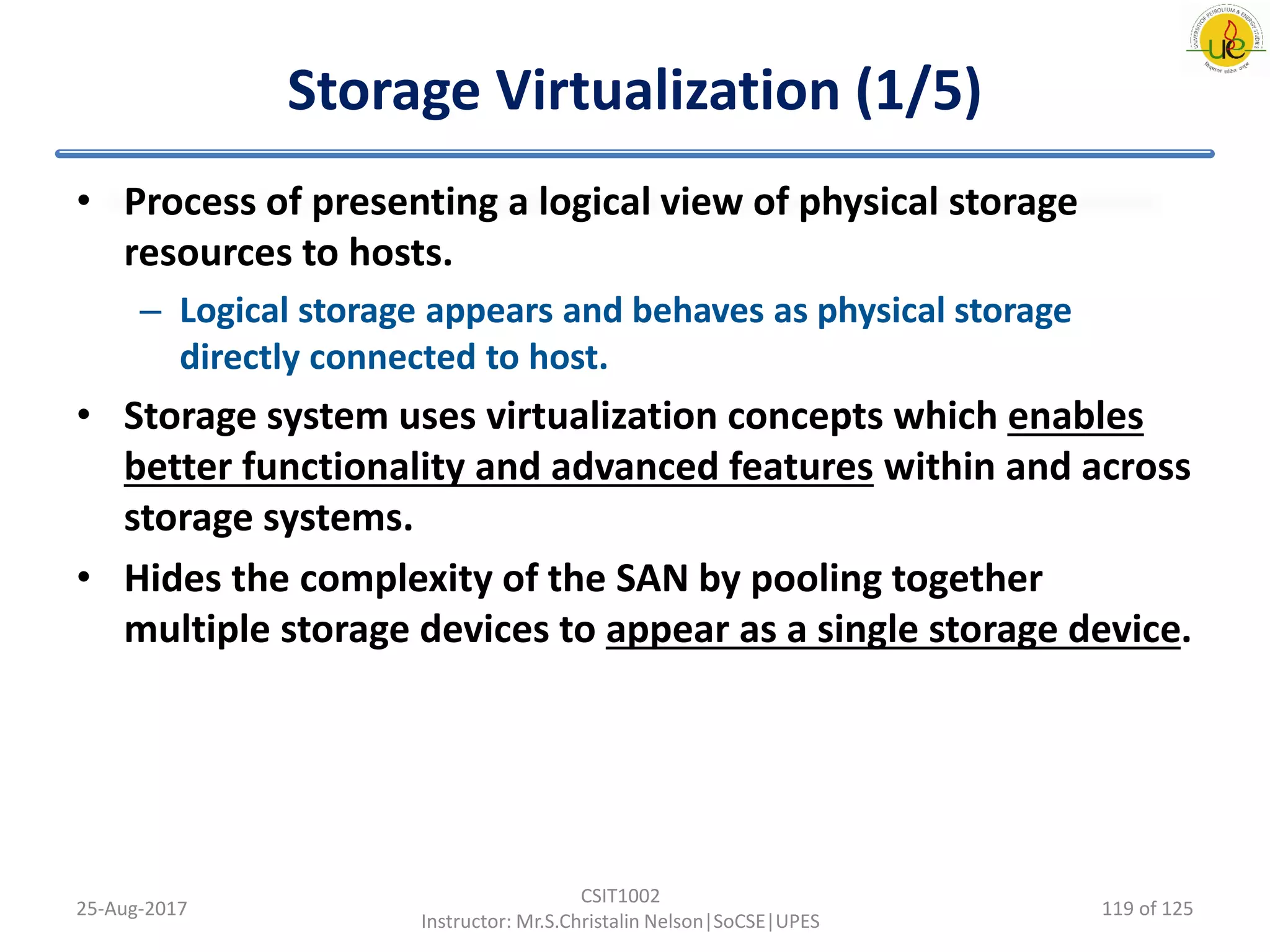 Storage Virtualization (1/5)
• Process of presenting a logical view of physical storage
resources to hosts.
– Logical storage appears and behaves as physical storage
directly connected to host.
• Storage system uses virtualization concepts which enables
better functionality and advanced features within and across
storage systems.
• Hides the complexity of the SAN by pooling together
multiple storage devices to appear as a single storage device.
25-Aug-2017
CSIT1002
Instructor: Mr.S.Christalin Nelson|SoCSE|UPES
119 of 125
 