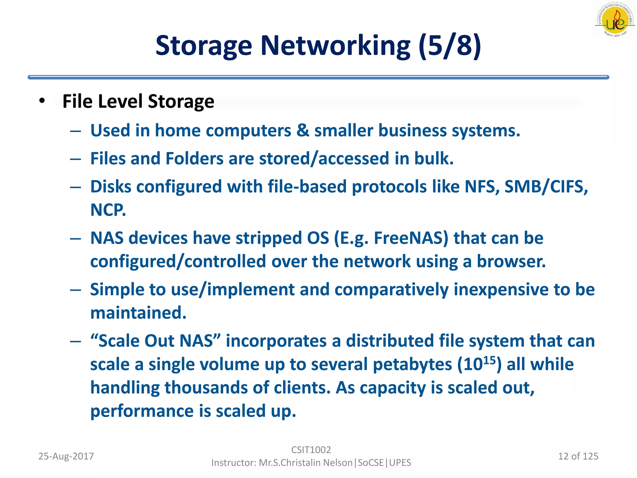Storage Networking (5/8)
• File Level Storage
– Used in home computers & smaller business systems.
– Files and Folders are stored/accessed in bulk.
– Disks configured with file-based protocols like NFS, SMB/CIFS,
NCP.
– NAS devices have stripped OS (E.g. FreeNAS) that can be
configured/controlled over the network using a browser.
– Simple to use/implement and comparatively inexpensive to be
maintained.
– “Scale Out NAS” incorporates a distributed file system that can
scale a single volume up to several petabytes (1015) all while
handling thousands of clients. As capacity is scaled out,
performance is scaled up.
25-Aug-2017
CSIT1002
Instructor: Mr.S.Christalin Nelson|SoCSE|UPES
12 of 125
 
