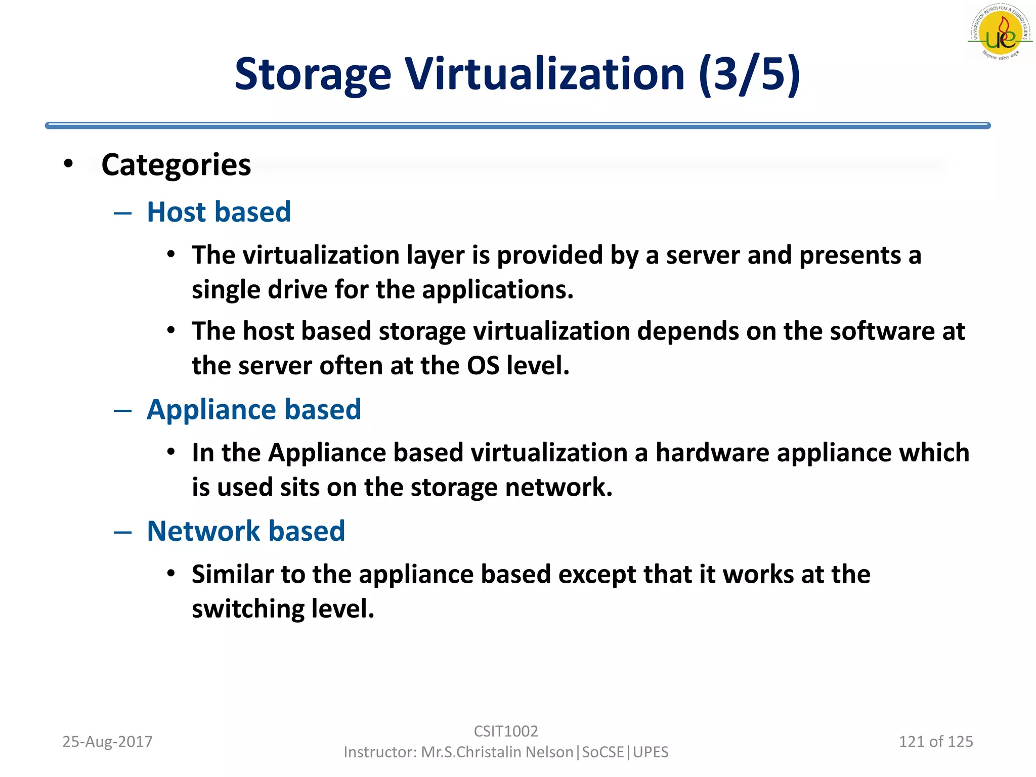 Storage Virtualization (3/5)
• Categories
– Host based
• The virtualization layer is provided by a server and presents a
single drive for the applications.
• The host based storage virtualization depends on the software at
the server often at the OS level.
– Appliance based
• In the Appliance based virtualization a hardware appliance which
is used sits on the storage network.
– Network based
• Similar to the appliance based except that it works at the
switching level.
25-Aug-2017
CSIT1002
Instructor: Mr.S.Christalin Nelson|SoCSE|UPES
121 of 125
 