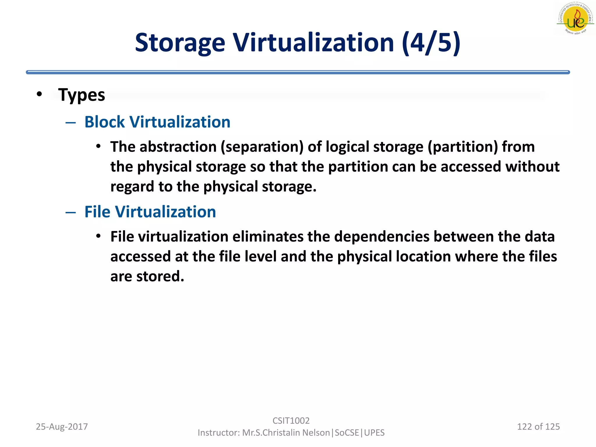 Storage Virtualization (4/5)
• Types
– Block Virtualization
• The abstraction (separation) of logical storage (partition) from
the physical storage so that the partition can be accessed without
regard to the physical storage.
– File Virtualization
• File virtualization eliminates the dependencies between the data
accessed at the file level and the physical location where the files
are stored.
25-Aug-2017
CSIT1002
Instructor: Mr.S.Christalin Nelson|SoCSE|UPES
122 of 125
 