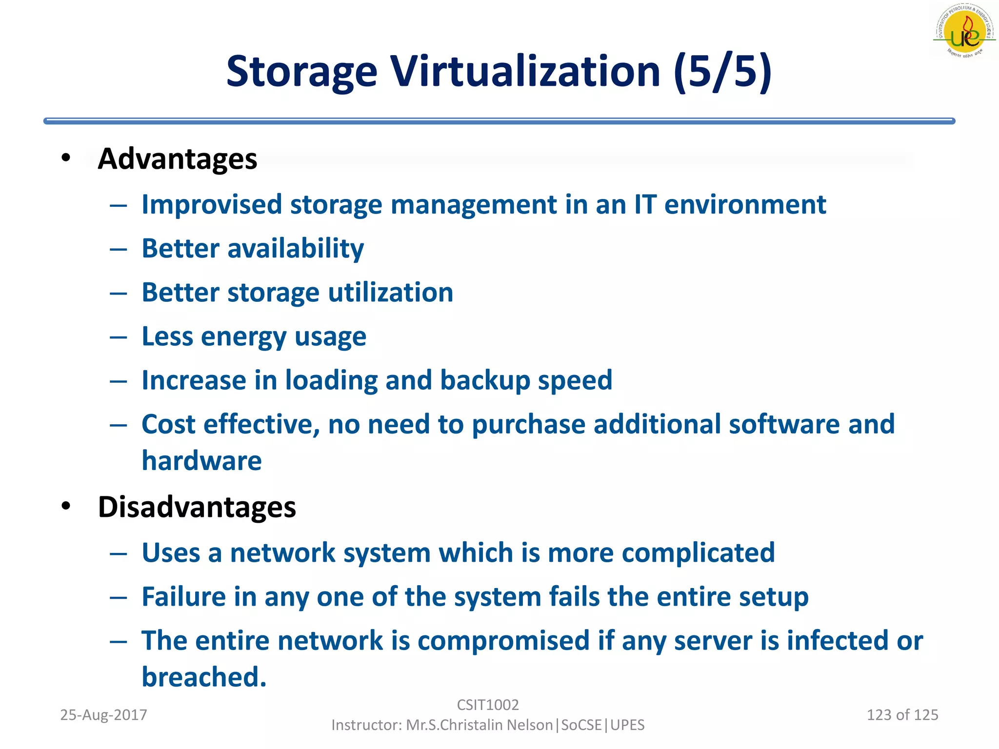 Storage Virtualization (5/5)
• Advantages
– Improvised storage management in an IT environment
– Better availability
– Better storage utilization
– Less energy usage
– Increase in loading and backup speed
– Cost effective, no need to purchase additional software and
hardware
• Disadvantages
– Uses a network system which is more complicated
– Failure in any one of the system fails the entire setup
– The entire network is compromised if any server is infected or
breached.
25-Aug-2017
CSIT1002
Instructor: Mr.S.Christalin Nelson|SoCSE|UPES
123 of 125
 