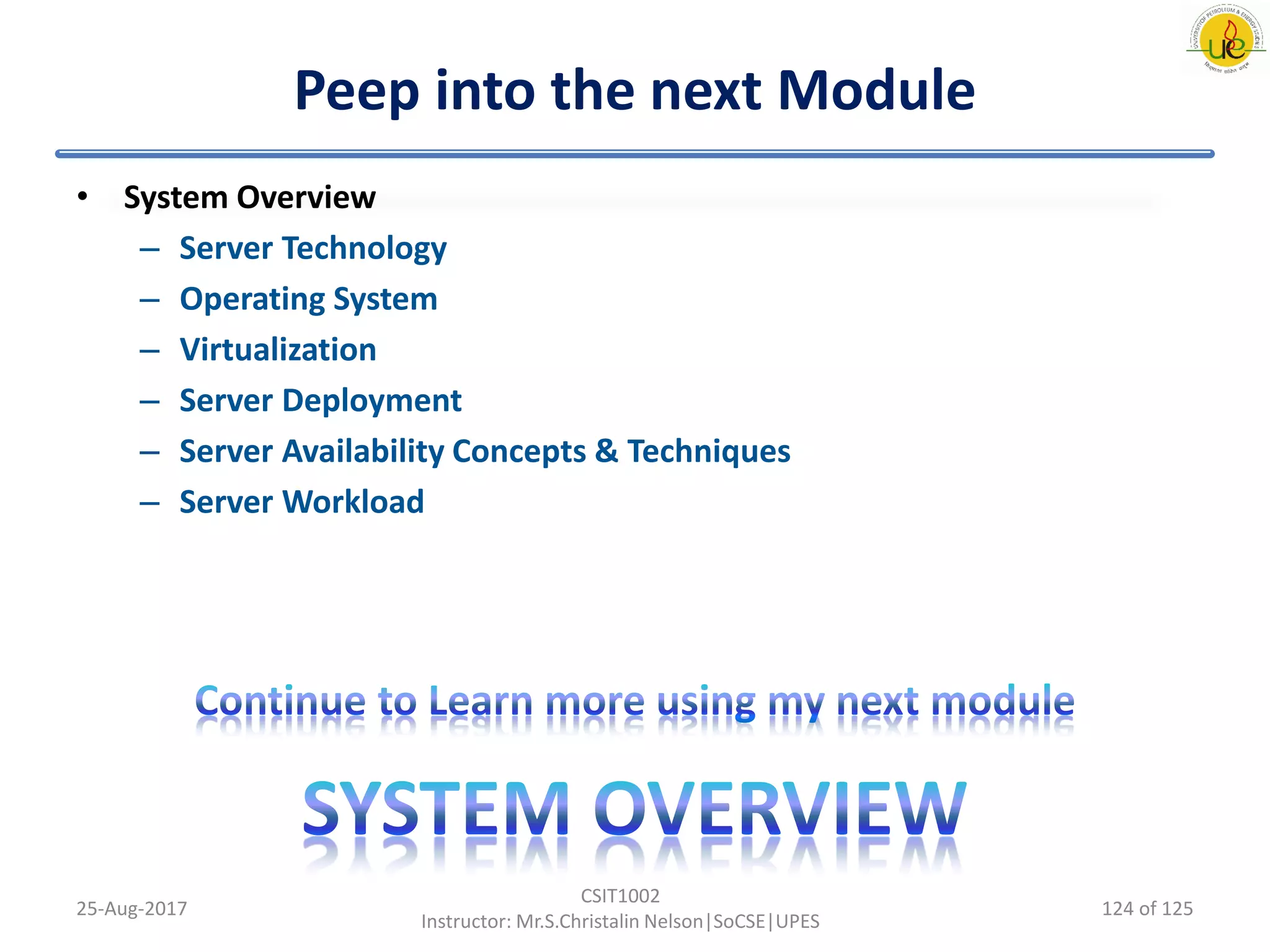 Peep into the next Module
• System Overview
– Server Technology
– Operating System
– Virtualization
– Server Deployment
– Server Availability Concepts & Techniques
– Server Workload
25-Aug-2017
CSIT1002
Instructor: Mr.S.Christalin Nelson|SoCSE|UPES
124 of 125
 