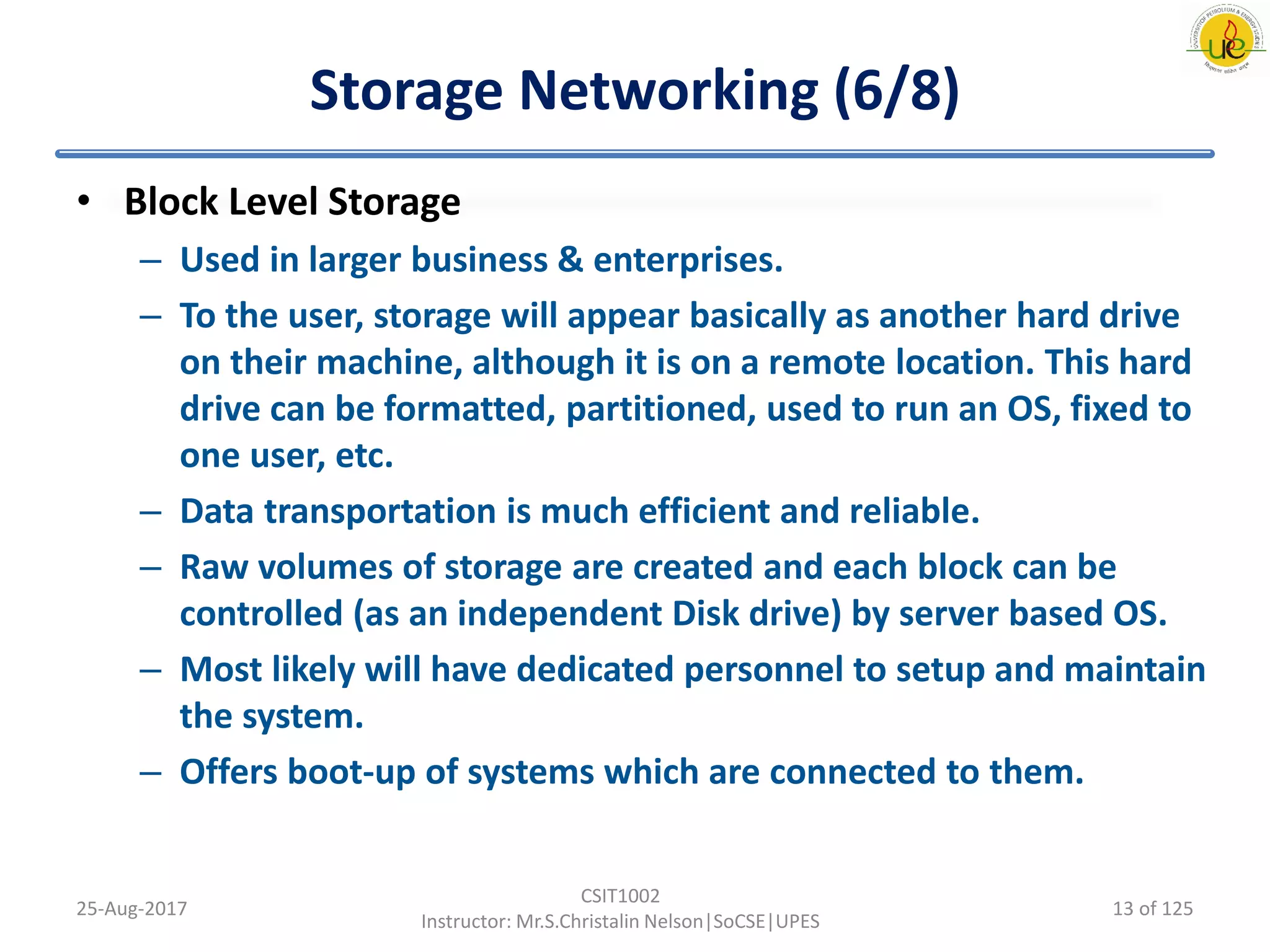 Storage Networking (6/8)
• Block Level Storage
– Used in larger business & enterprises.
– To the user, storage will appear basically as another hard drive
on their machine, although it is on a remote location. This hard
drive can be formatted, partitioned, used to run an OS, fixed to
one user, etc.
– Data transportation is much efficient and reliable.
– Raw volumes of storage are created and each block can be
controlled (as an independent Disk drive) by server based OS.
– Most likely will have dedicated personnel to setup and maintain
the system.
– Offers boot-up of systems which are connected to them.
25-Aug-2017
CSIT1002
Instructor: Mr.S.Christalin Nelson|SoCSE|UPES
13 of 125
 