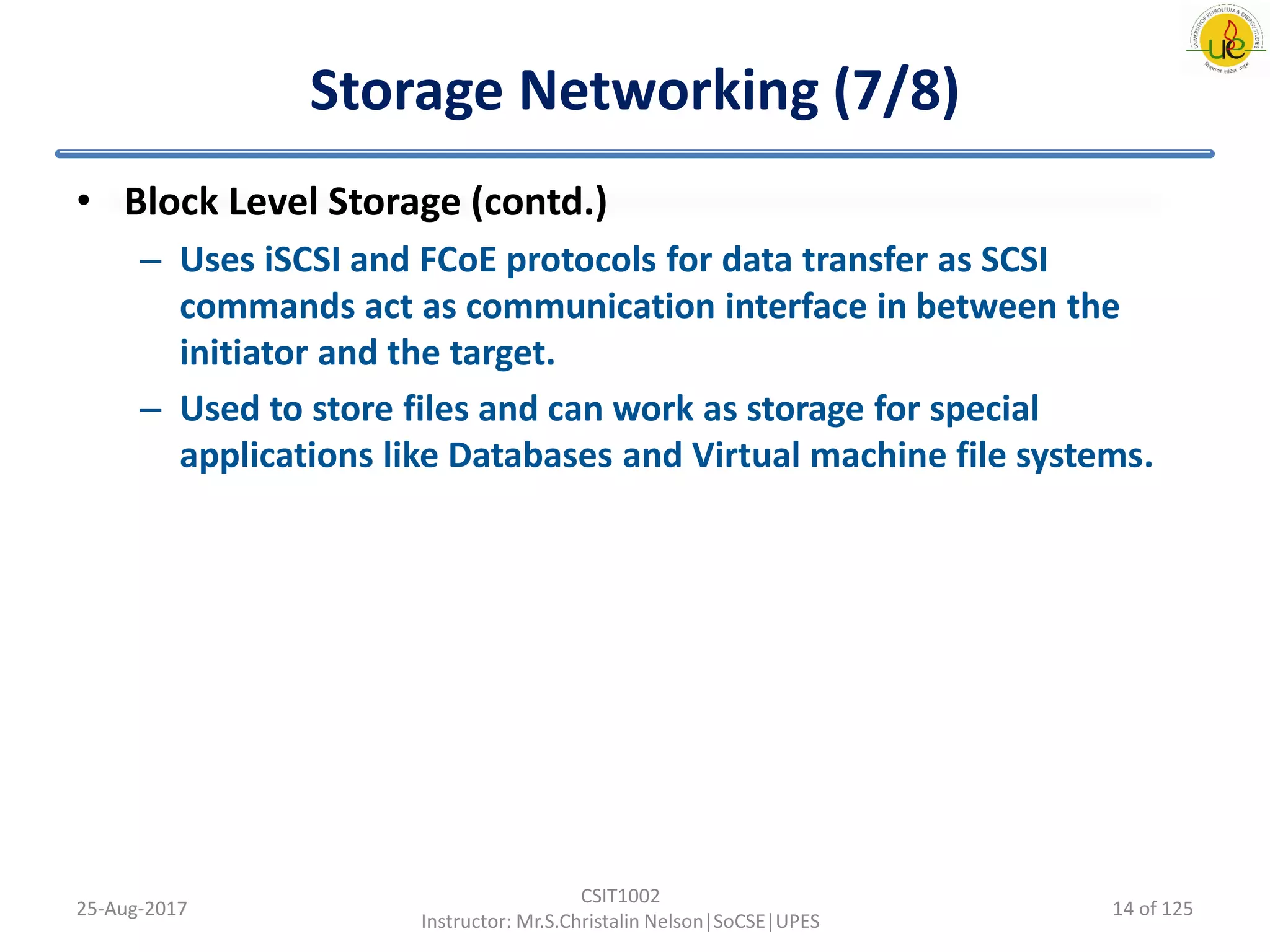 Storage Networking (7/8)
• Block Level Storage (contd.)
– Uses iSCSI and FCoE protocols for data transfer as SCSI
commands act as communication interface in between the
initiator and the target.
– Used to store files and can work as storage for special
applications like Databases and Virtual machine file systems.
25-Aug-2017
CSIT1002
Instructor: Mr.S.Christalin Nelson|SoCSE|UPES
14 of 125
 