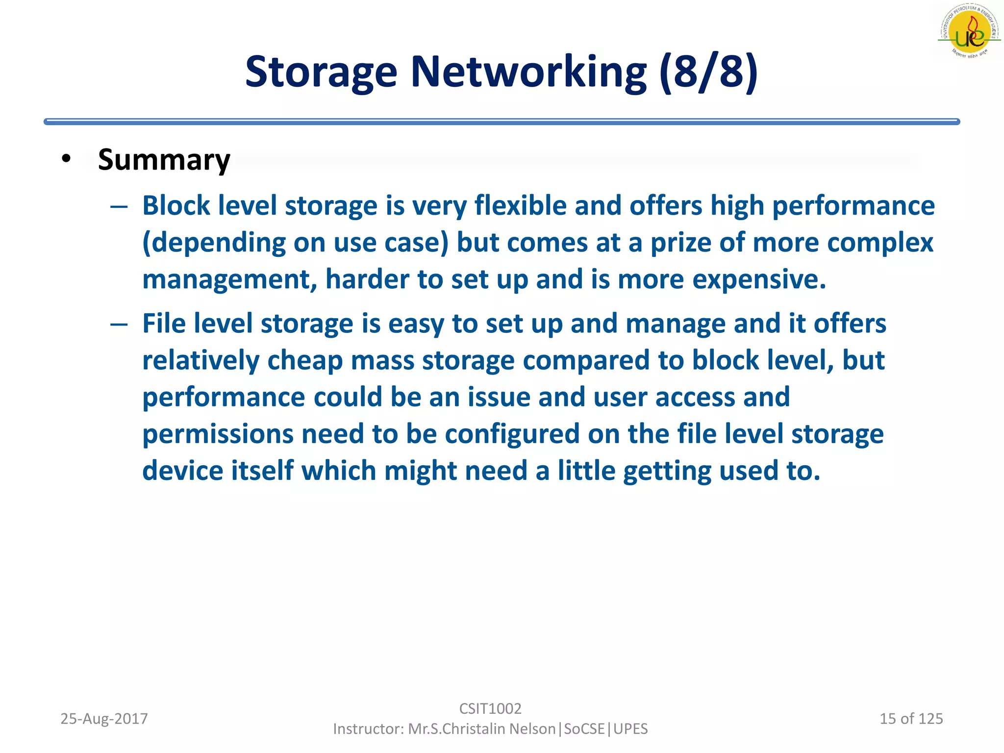 Storage Networking (8/8)
• Summary
– Block level storage is very flexible and offers high performance
(depending on use case) but comes at a prize of more complex
management, harder to set up and is more expensive.
– File level storage is easy to set up and manage and it offers
relatively cheap mass storage compared to block level, but
performance could be an issue and user access and
permissions need to be configured on the file level storage
device itself which might need a little getting used to.
25-Aug-2017
CSIT1002
Instructor: Mr.S.Christalin Nelson|SoCSE|UPES
15 of 125
 