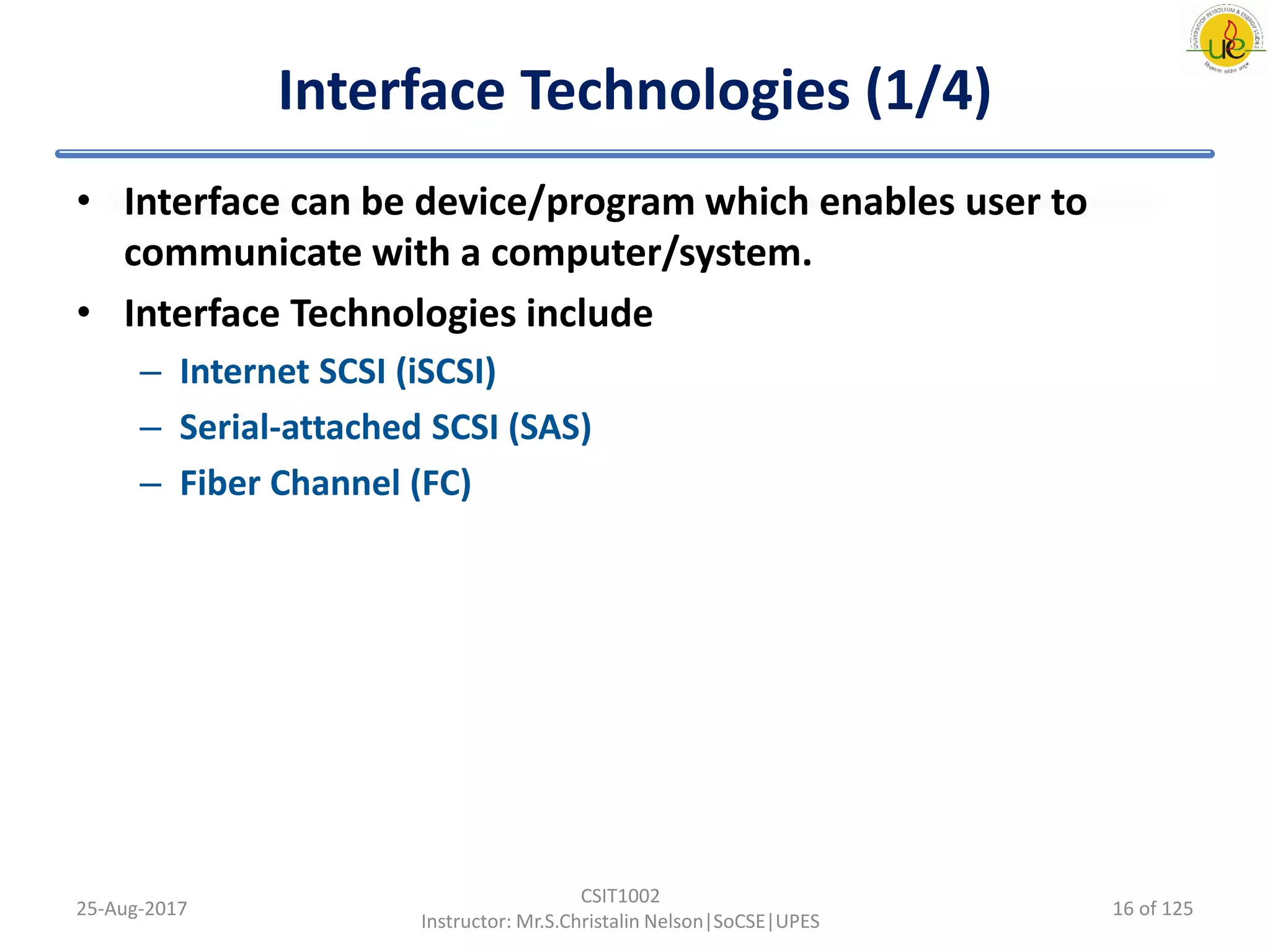 Interface Technologies (1/4)
• Interface can be device/program which enables user to
communicate with a computer/system.
• Interface Technologies include
– Internet SCSI (iSCSI)
– Serial-attached SCSI (SAS)
– Fiber Channel (FC)
25-Aug-2017
CSIT1002
Instructor: Mr.S.Christalin Nelson|SoCSE|UPES
16 of 125
 