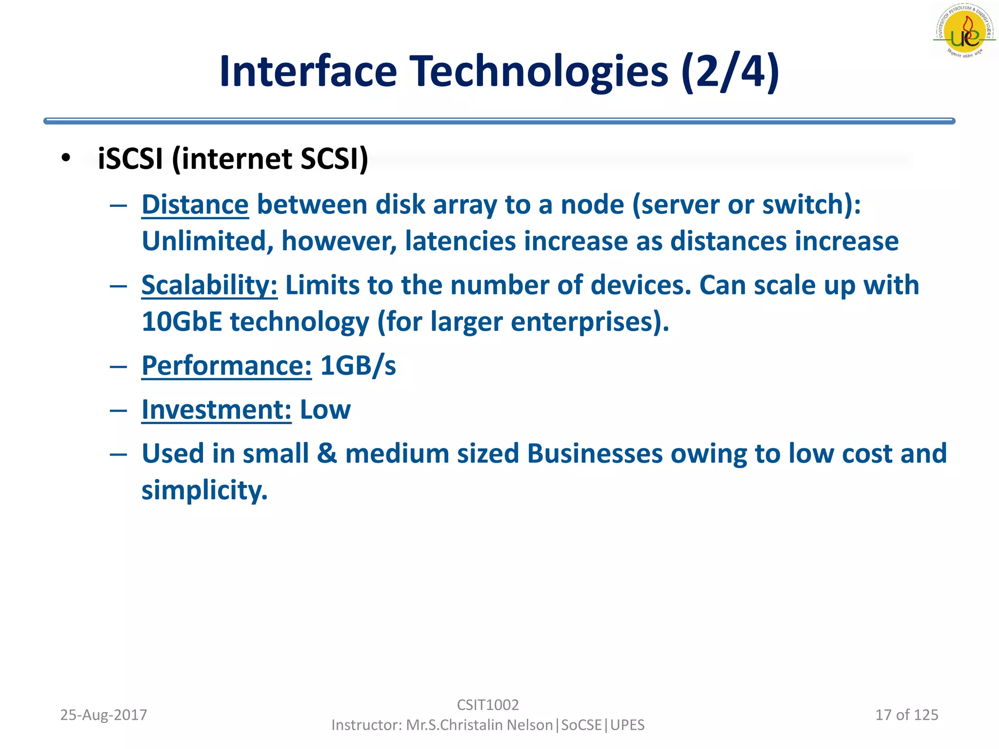 Interface Technologies (2/4)
• iSCSI (internet SCSI)
– Distance between disk array to a node (server or switch):
Unlimited, however, latencies increase as distances increase
– Scalability: Limits to the number of devices. Can scale up with
10GbE technology (for larger enterprises).
– Performance: 1GB/s
– Investment: Low
– Used in small & medium sized Businesses owing to low cost and
simplicity.
25-Aug-2017
CSIT1002
Instructor: Mr.S.Christalin Nelson|SoCSE|UPES
17 of 125
 