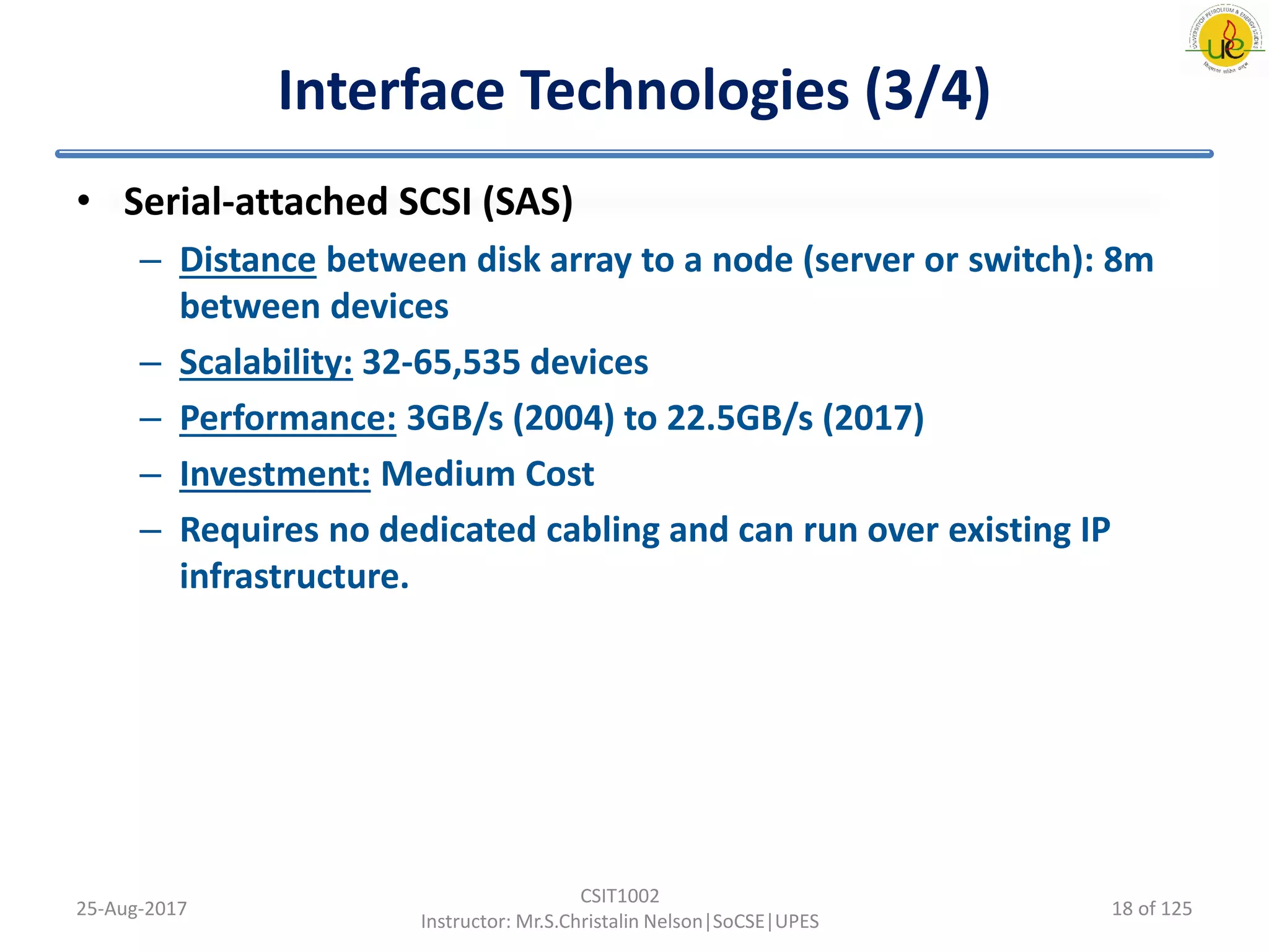 Interface Technologies (3/4)
• Serial-attached SCSI (SAS)
– Distance between disk array to a node (server or switch): 8m
between devices
– Scalability: 32-65,535 devices
– Performance: 3GB/s (2004) to 22.5GB/s (2017)
– Investment: Medium Cost
– Requires no dedicated cabling and can run over existing IP
infrastructure.
25-Aug-2017
CSIT1002
Instructor: Mr.S.Christalin Nelson|SoCSE|UPES
18 of 125
 