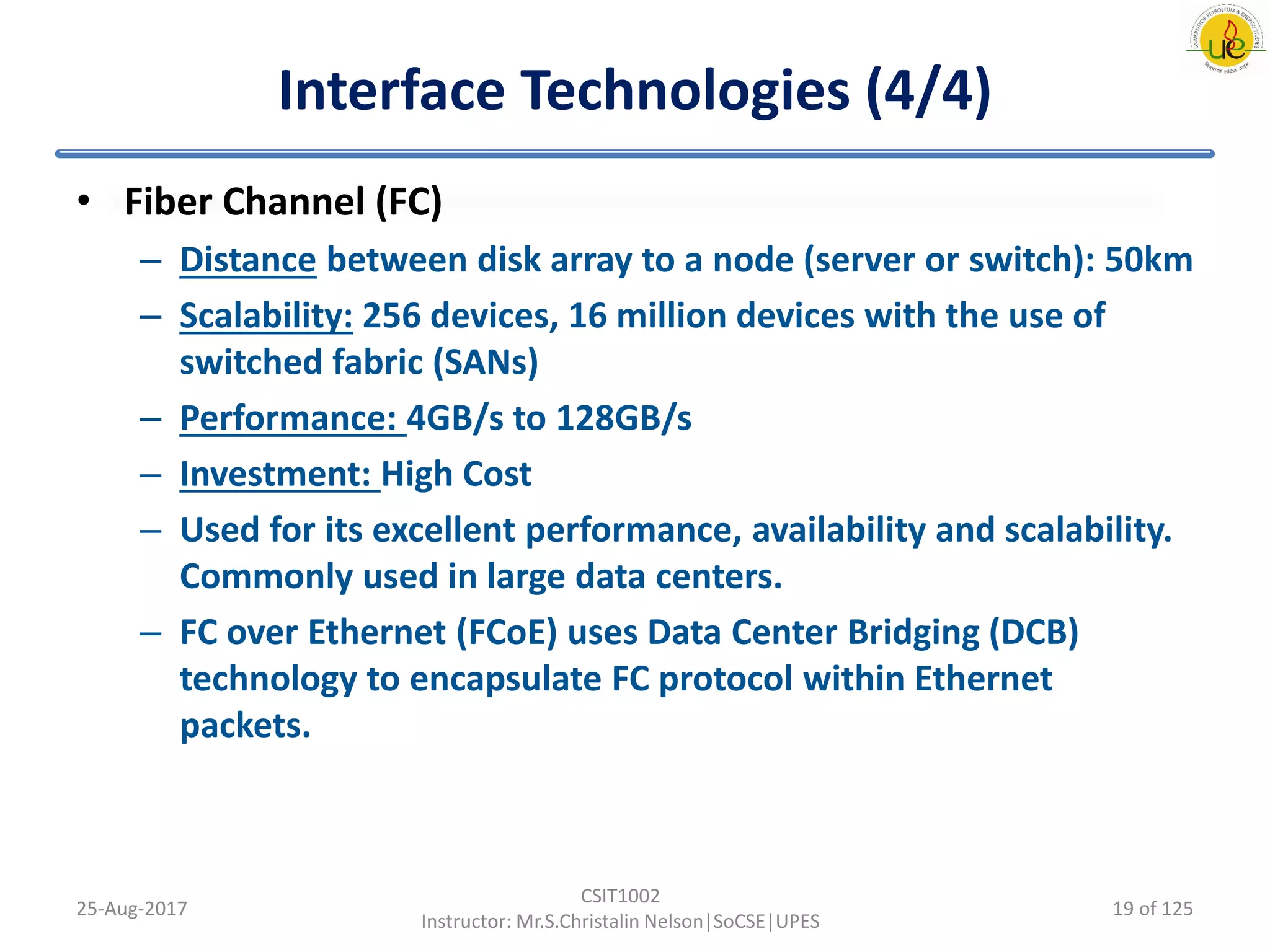 Interface Technologies (4/4)
• Fiber Channel (FC)
– Distance between disk array to a node (server or switch): 50km
– Scalability: 256 devices, 16 million devices with the use of
switched fabric (SANs)
– Performance: 4GB/s to 128GB/s
– Investment: High Cost
– Used for its excellent performance, availability and scalability.
Commonly used in large data centers.
– FC over Ethernet (FCoE) uses Data Center Bridging (DCB)
technology to encapsulate FC protocol within Ethernet
packets.
25-Aug-2017
CSIT1002
Instructor: Mr.S.Christalin Nelson|SoCSE|UPES
19 of 125
 
