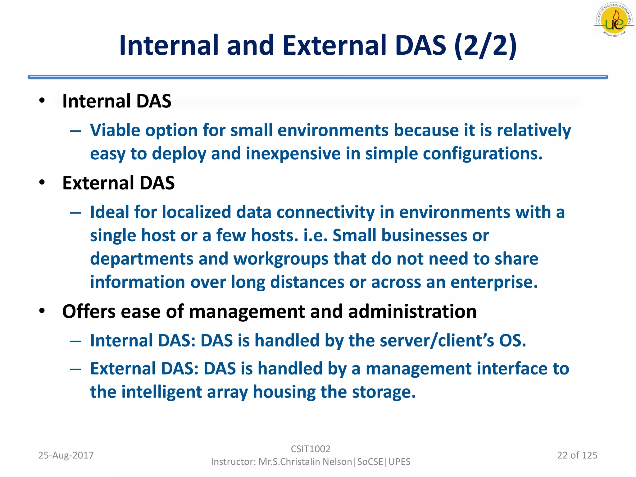 Internal and External DAS (2/2)
• Internal DAS
– Viable option for small environments because it is relatively
easy to deploy and inexpensive in simple configurations.
• External DAS
– Ideal for localized data connectivity in environments with a
single host or a few hosts. i.e. Small businesses or
departments and workgroups that do not need to share
information over long distances or across an enterprise.
• Offers ease of management and administration
– Internal DAS: DAS is handled by the server/client’s OS.
– External DAS: DAS is handled by a management interface to
the intelligent array housing the storage.
25-Aug-2017
CSIT1002
Instructor: Mr.S.Christalin Nelson|SoCSE|UPES
22 of 125
 