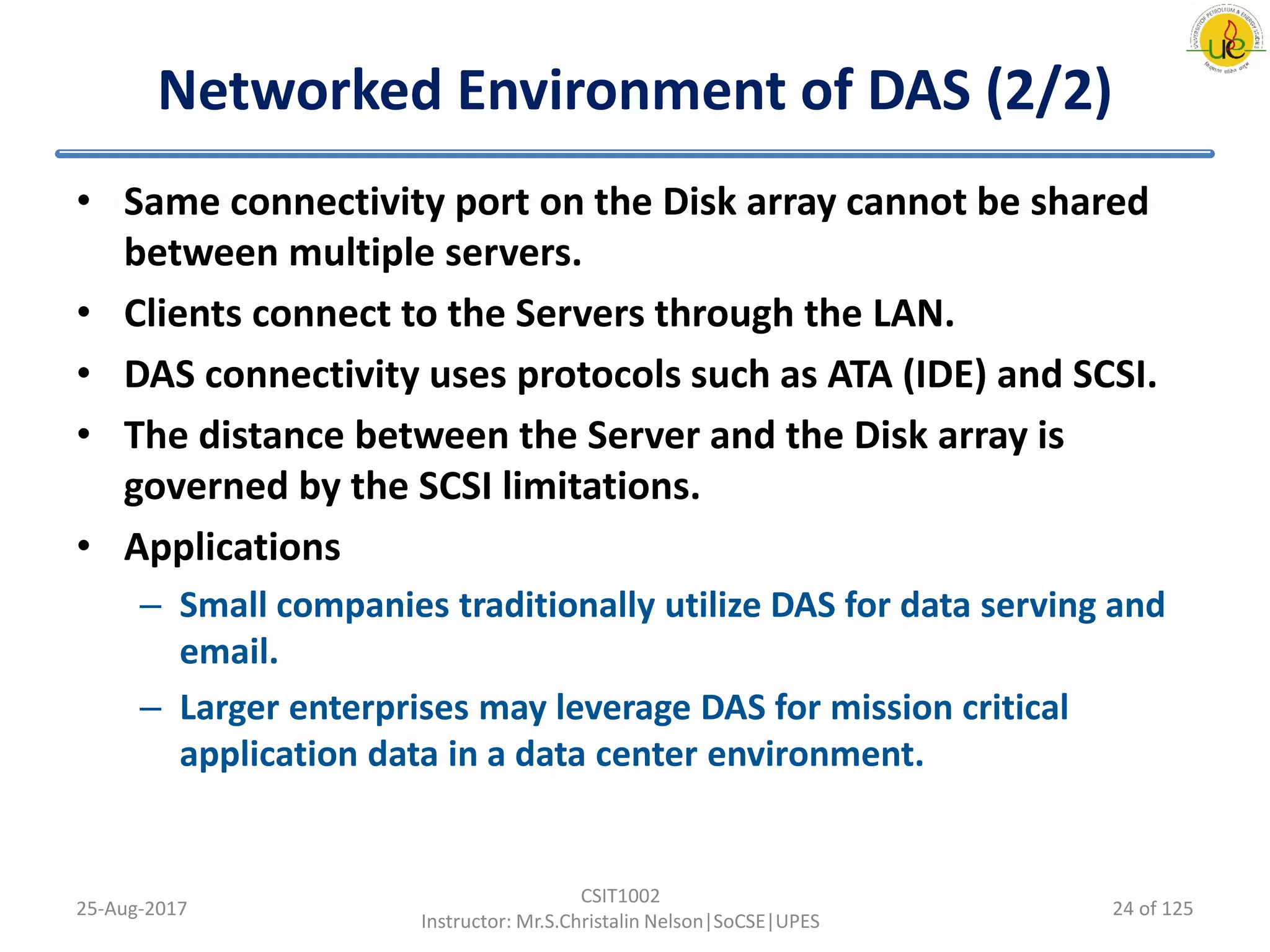 Networked Environment of DAS (2/2)
• Same connectivity port on the Disk array cannot be shared
between multiple servers.
• Clients connect to the Servers through the LAN.
• DAS connectivity uses protocols such as ATA (IDE) and SCSI.
• The distance between the Server and the Disk array is
governed by the SCSI limitations.
• Applications
– Small companies traditionally utilize DAS for data serving and
email.
– Larger enterprises may leverage DAS for mission critical
application data in a data center environment.
25-Aug-2017
CSIT1002
Instructor: Mr.S.Christalin Nelson|SoCSE|UPES
24 of 125
 