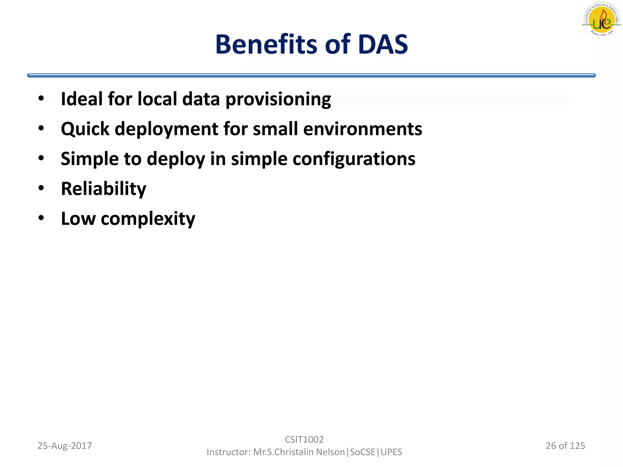 Benefits of DAS
• Ideal for local data provisioning
• Quick deployment for small environments
• Simple to deploy in simple configurations
• Reliability
• Low complexity
25-Aug-2017
CSIT1002
Instructor: Mr.S.Christalin Nelson|SoCSE|UPES
26 of 125
 