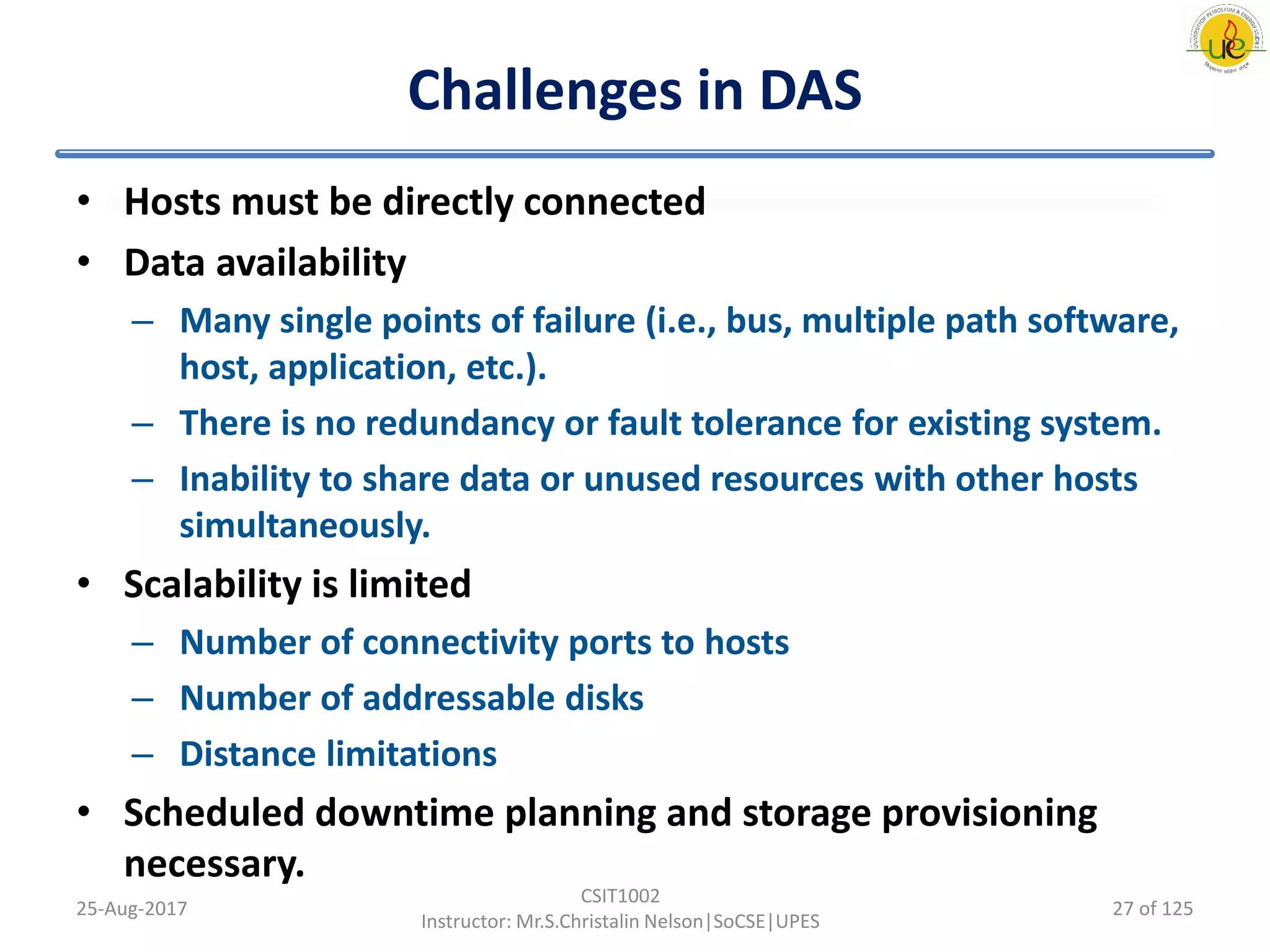 Challenges in DAS
• Hosts must be directly connected
• Data availability
– Many single points of failure (i.e., bus, multiple path software,
host, application, etc.).
– There is no redundancy or fault tolerance for existing system.
– Inability to share data or unused resources with other hosts
simultaneously.
• Scalability is limited
– Number of connectivity ports to hosts
– Number of addressable disks
– Distance limitations
• Scheduled downtime planning and storage provisioning
necessary.
25-Aug-2017
CSIT1002
Instructor: Mr.S.Christalin Nelson|SoCSE|UPES
27 of 125
 
