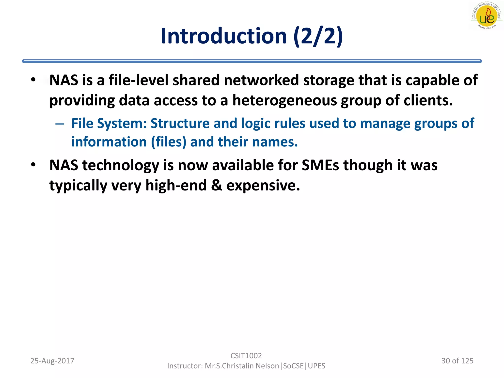 Introduction (2/2)
• NAS is a file-level shared networked storage that is capable of
providing data access to a heterogeneous group of clients.
– File System: Structure and logic rules used to manage groups of
information (files) and their names.
• NAS technology is now available for SMEs though it was
typically very high-end & expensive.
25-Aug-2017
CSIT1002
Instructor: Mr.S.Christalin Nelson|SoCSE|UPES
30 of 125
 