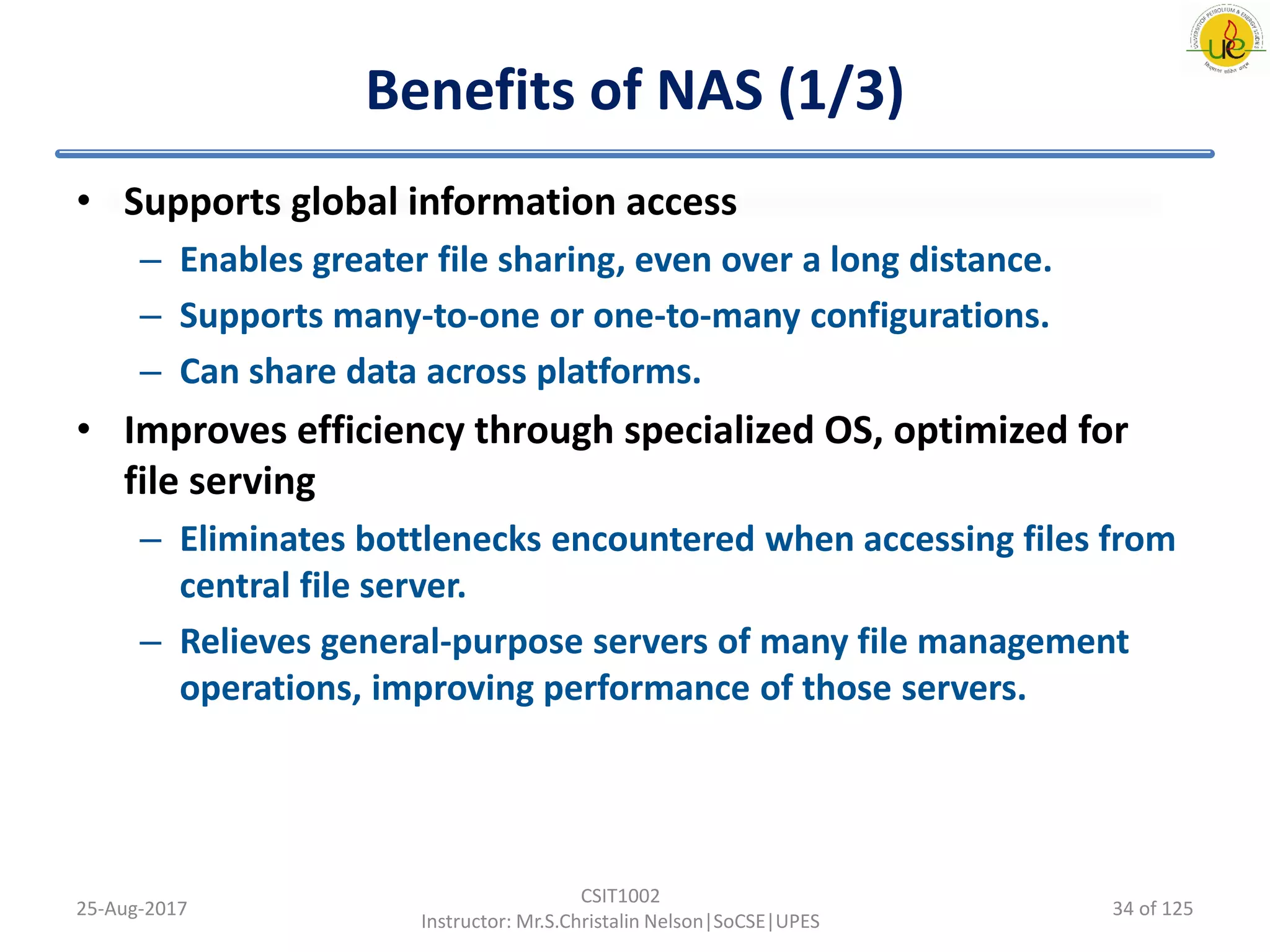 Benefits of NAS (1/3)
• Supports global information access
– Enables greater file sharing, even over a long distance.
– Supports many-to-one or one-to-many configurations.
– Can share data across platforms.
• Improves efficiency through specialized OS, optimized for
file serving
– Eliminates bottlenecks encountered when accessing files from
central file server.
– Relieves general-purpose servers of many file management
operations, improving performance of those servers.
25-Aug-2017
CSIT1002
Instructor: Mr.S.Christalin Nelson|SoCSE|UPES
34 of 125
 