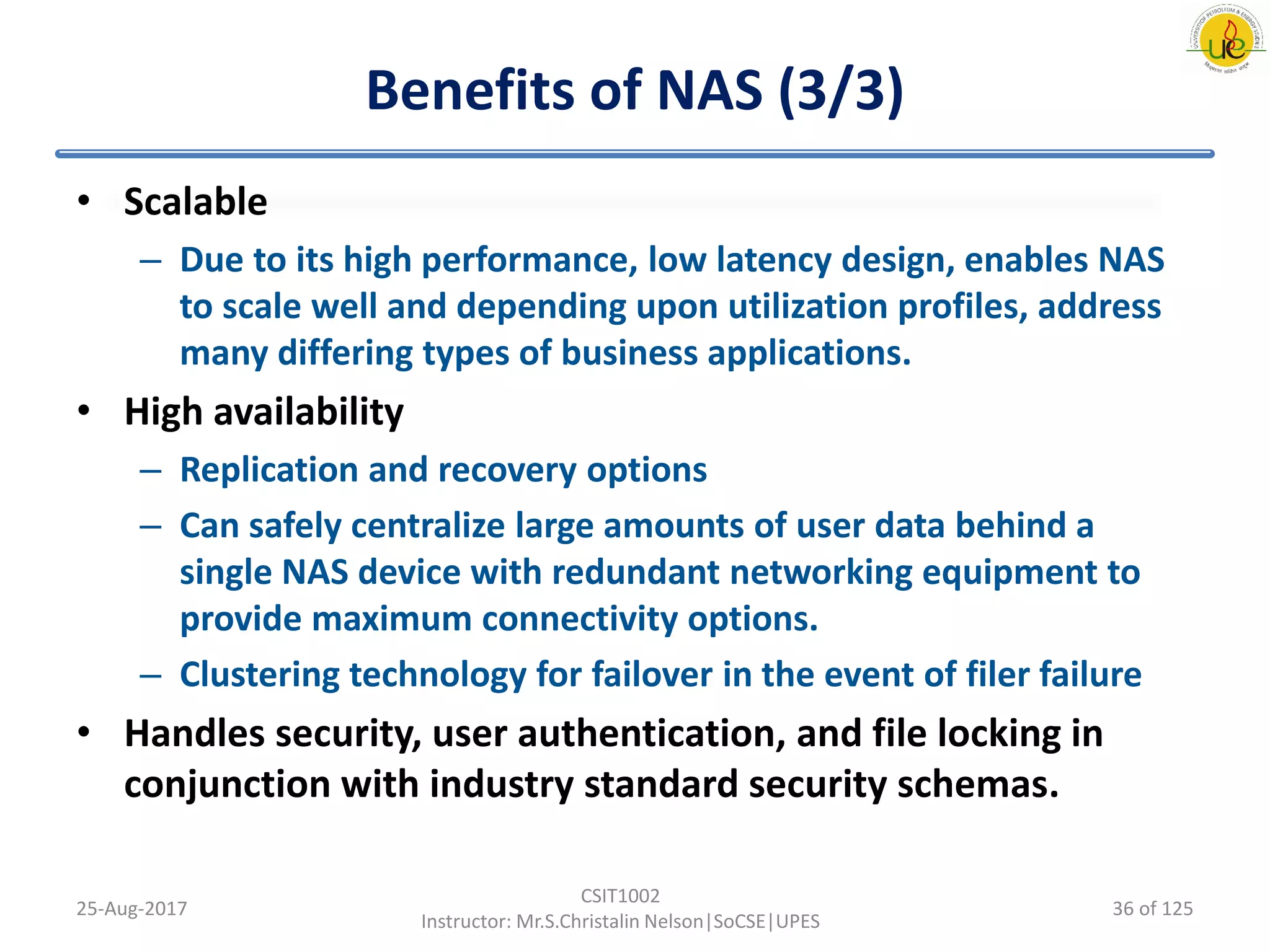 Benefits of NAS (3/3)
• Scalable
– Due to its high performance, low latency design, enables NAS
to scale well and depending upon utilization profiles, address
many differing types of business applications.
• High availability
– Replication and recovery options
– Can safely centralize large amounts of user data behind a
single NAS device with redundant networking equipment to
provide maximum connectivity options.
– Clustering technology for failover in the event of filer failure
• Handles security, user authentication, and file locking in
conjunction with industry standard security schemas.
25-Aug-2017
CSIT1002
Instructor: Mr.S.Christalin Nelson|SoCSE|UPES
36 of 125
 