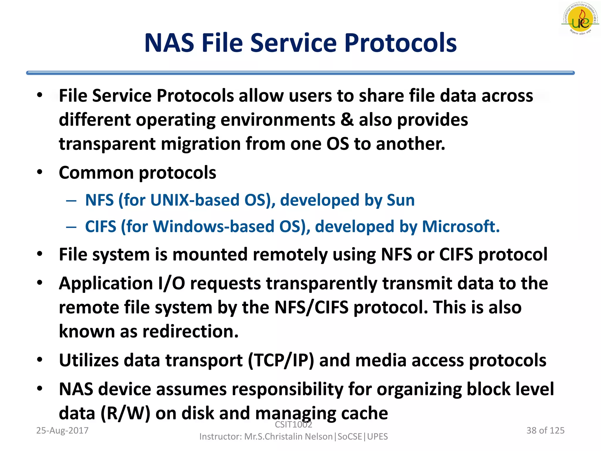 NAS File Service Protocols
• File Service Protocols allow users to share file data across
different operating environments & also provides
transparent migration from one OS to another.
• Common protocols
– NFS (for UNIX-based OS), developed by Sun
– CIFS (for Windows-based OS), developed by Microsoft.
• File system is mounted remotely using NFS or CIFS protocol
• Application I/O requests transparently transmit data to the
remote file system by the NFS/CIFS protocol. This is also
known as redirection.
• Utilizes data transport (TCP/IP) and media access protocols
• NAS device assumes responsibility for organizing block level
data (R/W) on disk and managing cache
25-Aug-2017
CSIT1002
Instructor: Mr.S.Christalin Nelson|SoCSE|UPES
38 of 125
 