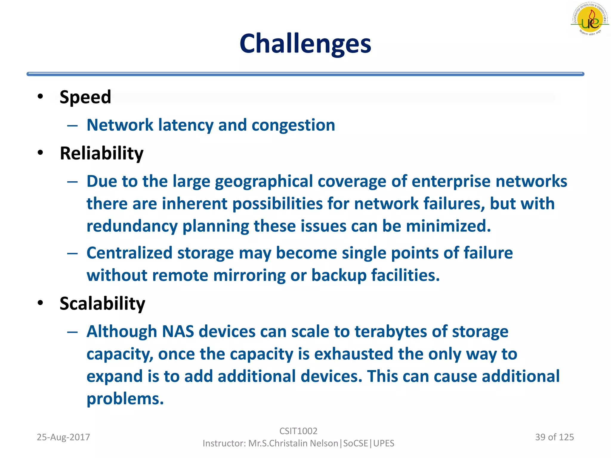 Challenges
• Speed
– Network latency and congestion
• Reliability
– Due to the large geographical coverage of enterprise networks
there are inherent possibilities for network failures, but with
redundancy planning these issues can be minimized.
– Centralized storage may become single points of failure
without remote mirroring or backup facilities.
• Scalability
– Although NAS devices can scale to terabytes of storage
capacity, once the capacity is exhausted the only way to
expand is to add additional devices. This can cause additional
problems.
25-Aug-2017
CSIT1002
Instructor: Mr.S.Christalin Nelson|SoCSE|UPES
39 of 125
 