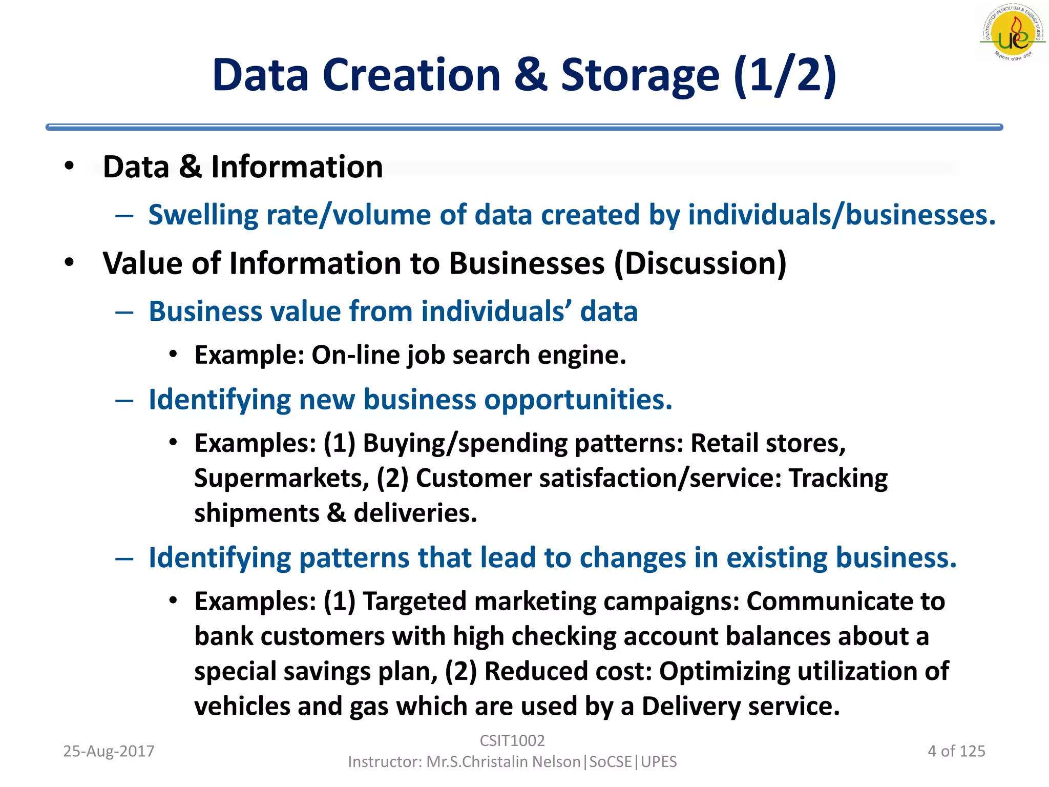 Data Creation & Storage (1/2)
• Data & Information
– Swelling rate/volume of data created by individuals/businesses.
• Value of Information to Businesses (Discussion)
– Business value from individuals’ data
• Example: On-line job search engine.
– Identifying new business opportunities.
• Examples: (1) Buying/spending patterns: Retail stores,
Supermarkets, (2) Customer satisfaction/service: Tracking
shipments & deliveries.
– Identifying patterns that lead to changes in existing business.
• Examples: (1) Targeted marketing campaigns: Communicate to
bank customers with high checking account balances about a
special savings plan, (2) Reduced cost: Optimizing utilization of
vehicles and gas which are used by a Delivery service.
25-Aug-2017
CSIT1002
Instructor: Mr.S.Christalin Nelson|SoCSE|UPES
4 of 125
 