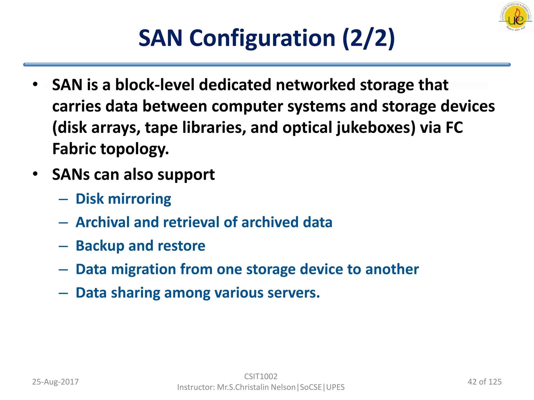 SAN Configuration (2/2)
• SAN is a block-level dedicated networked storage that
carries data between computer systems and storage devices
(disk arrays, tape libraries, and optical jukeboxes) via FC
Fabric topology.
• SANs can also support
– Disk mirroring
– Archival and retrieval of archived data
– Backup and restore
– Data migration from one storage device to another
– Data sharing among various servers.
25-Aug-2017
CSIT1002
Instructor: Mr.S.Christalin Nelson|SoCSE|UPES
42 of 125
 