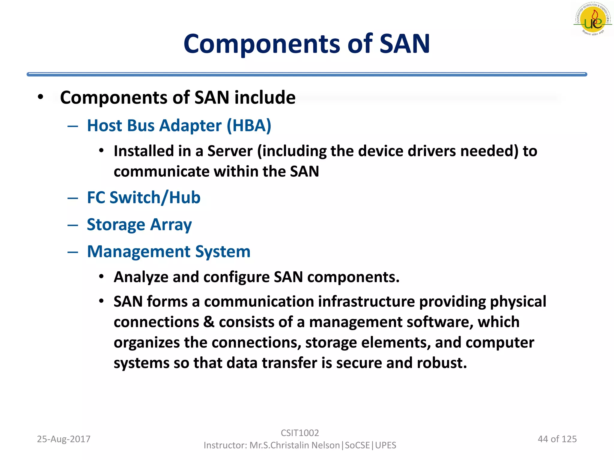 Components of SAN
• Components of SAN include
– Host Bus Adapter (HBA)
• Installed in a Server (including the device drivers needed) to
communicate within the SAN
– FC Switch/Hub
– Storage Array
– Management System
• Analyze and configure SAN components.
• SAN forms a communication infrastructure providing physical
connections & consists of a management software, which
organizes the connections, storage elements, and computer
systems so that data transfer is secure and robust.
25-Aug-2017
CSIT1002
Instructor: Mr.S.Christalin Nelson|SoCSE|UPES
44 of 125
 