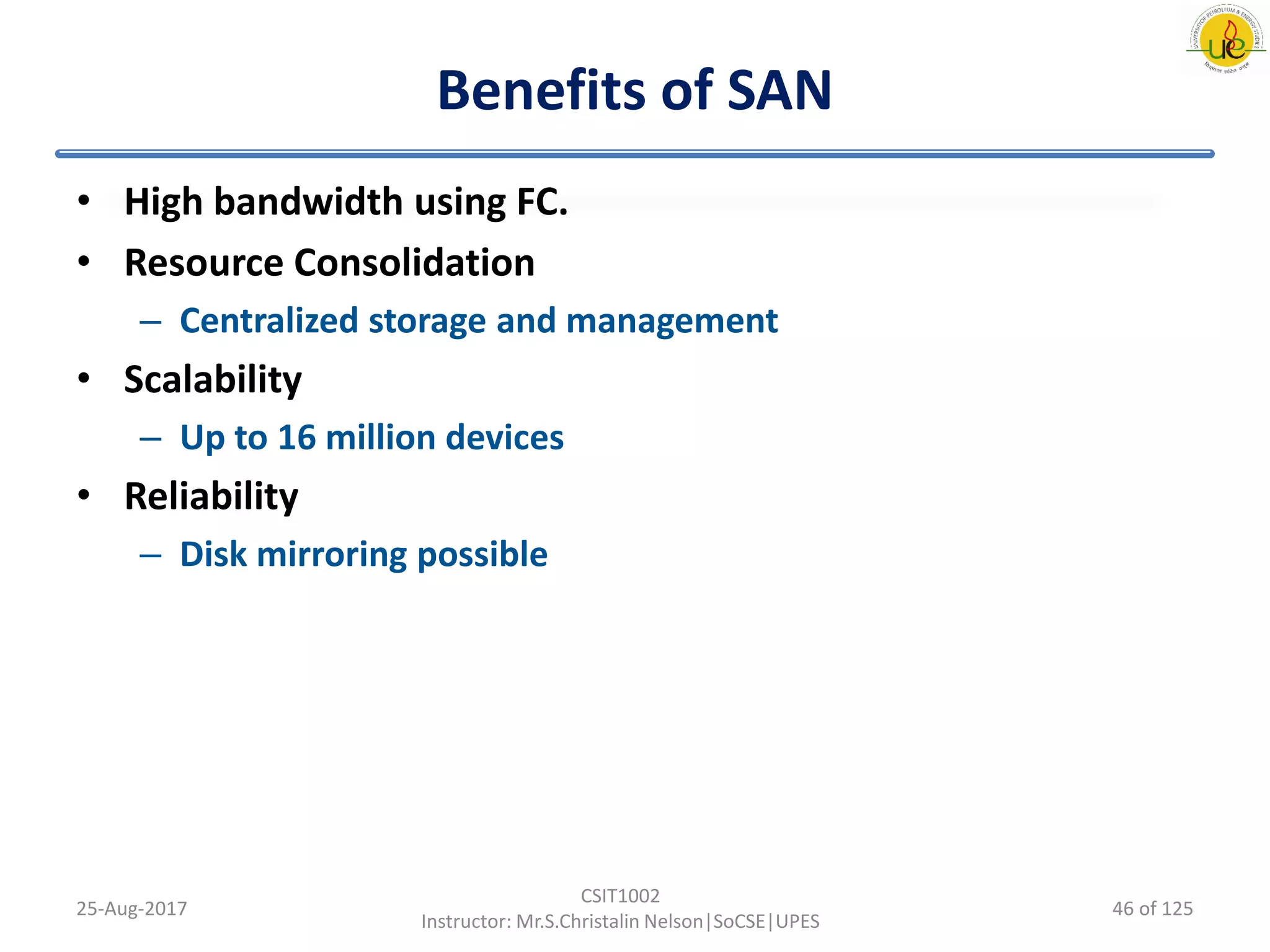 Benefits of SAN
• High bandwidth using FC.
• Resource Consolidation
– Centralized storage and management
• Scalability
– Up to 16 million devices
• Reliability
– Disk mirroring possible
25-Aug-2017
CSIT1002
Instructor: Mr.S.Christalin Nelson|SoCSE|UPES
46 of 125
 