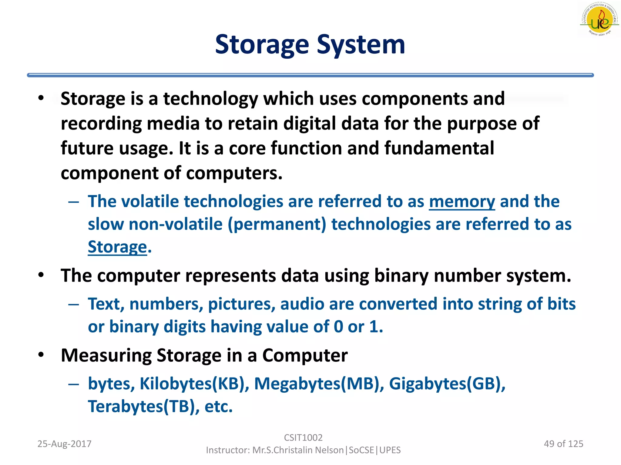 Storage System
• Storage is a technology which uses components and
recording media to retain digital data for the purpose of
future usage. It is a core function and fundamental
component of computers.
– The volatile technologies are referred to as memory and the
slow non-volatile (permanent) technologies are referred to as
Storage.
• The computer represents data using binary number system.
– Text, numbers, pictures, audio are converted into string of bits
or binary digits having value of 0 or 1.
• Measuring Storage in a Computer
– bytes, Kilobytes(KB), Megabytes(MB), Gigabytes(GB),
Terabytes(TB), etc.
25-Aug-2017
CSIT1002
Instructor: Mr.S.Christalin Nelson|SoCSE|UPES
49 of 125
 