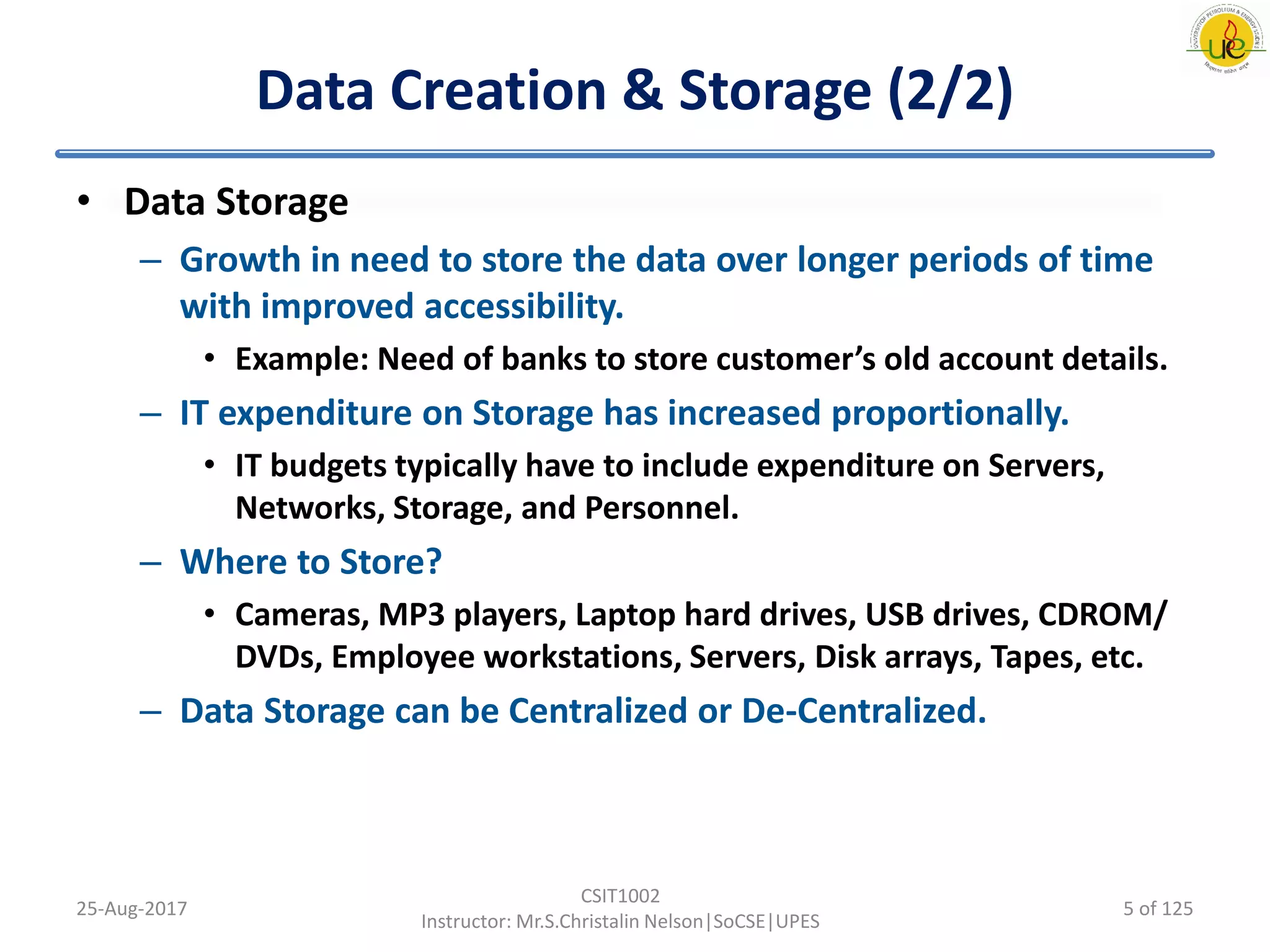 Data Creation & Storage (2/2)
• Data Storage
– Growth in need to store the data over longer periods of time
with improved accessibility.
• Example: Need of banks to store customer’s old account details.
– IT expenditure on Storage has increased proportionally.
• IT budgets typically have to include expenditure on Servers,
Networks, Storage, and Personnel.
– Where to Store?
• Cameras, MP3 players, Laptop hard drives, USB drives, CDROM/
DVDs, Employee workstations, Servers, Disk arrays, Tapes, etc.
– Data Storage can be Centralized or De-Centralized.
25-Aug-2017
CSIT1002
Instructor: Mr.S.Christalin Nelson|SoCSE|UPES
5 of 125
 