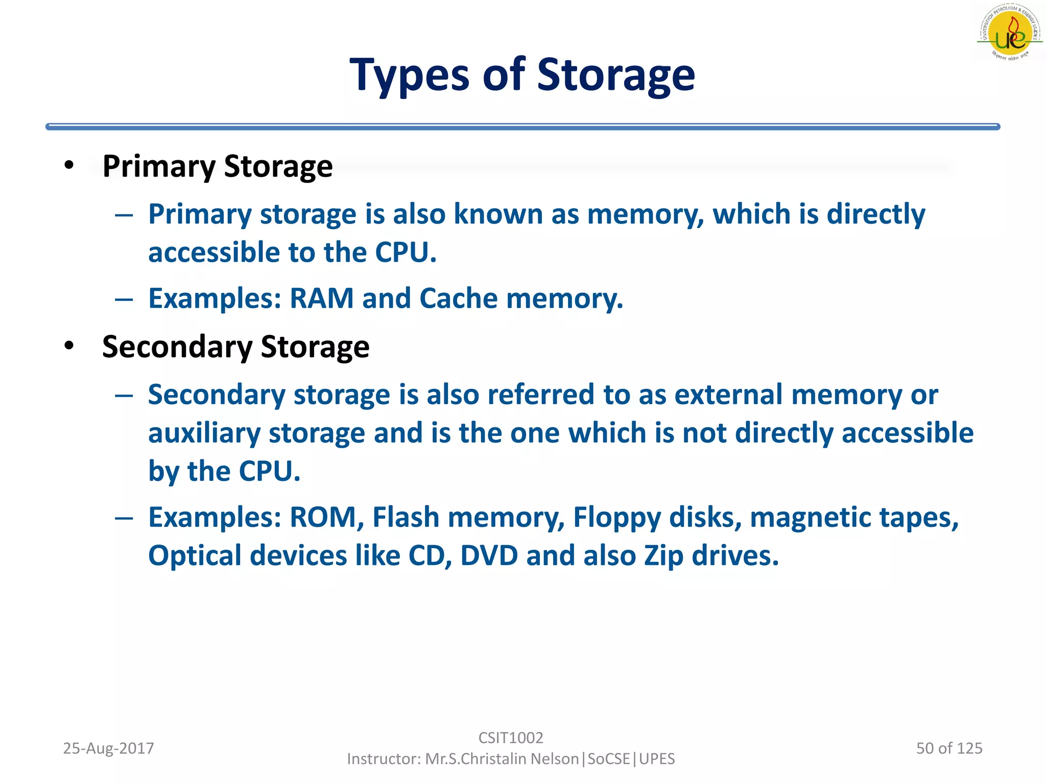 Types of Storage
• Primary Storage
– Primary storage is also known as memory, which is directly
accessible to the CPU.
– Examples: RAM and Cache memory.
• Secondary Storage
– Secondary storage is also referred to as external memory or
auxiliary storage and is the one which is not directly accessible
by the CPU.
– Examples: ROM, Flash memory, Floppy disks, magnetic tapes,
Optical devices like CD, DVD and also Zip drives.
25-Aug-2017
CSIT1002
Instructor: Mr.S.Christalin Nelson|SoCSE|UPES
50 of 125
 