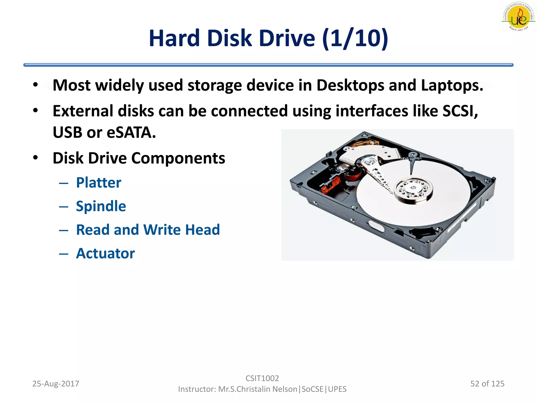 Hard Disk Drive (1/10)
• Most widely used storage device in Desktops and Laptops.
• External disks can be connected using interfaces like SCSI,
USB or eSATA.
• Disk Drive Components
– Platter
– Spindle
– Read and Write Head
– Actuator
25-Aug-2017
CSIT1002
Instructor: Mr.S.Christalin Nelson|SoCSE|UPES
52 of 125
 