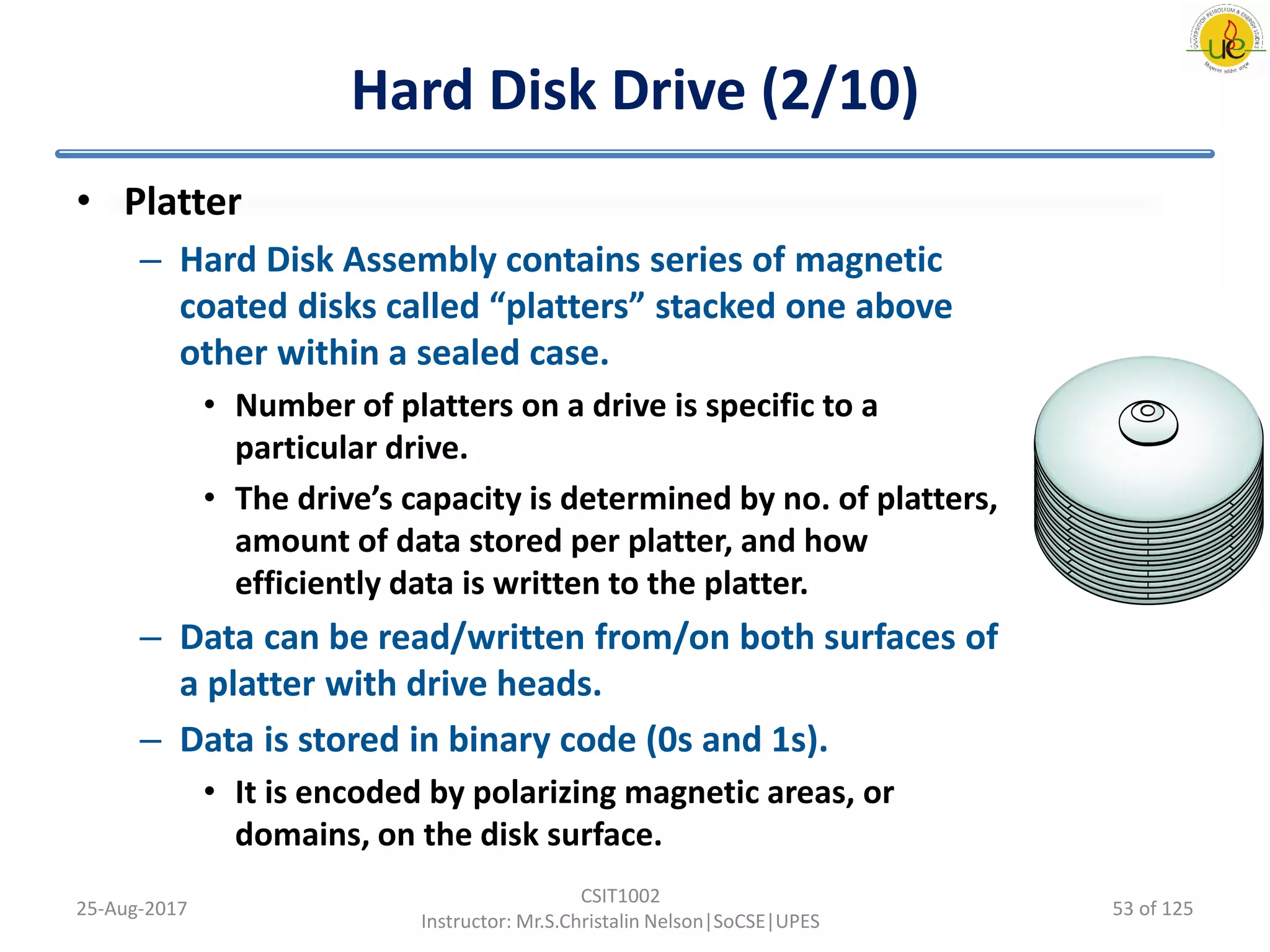 Hard Disk Drive (2/10)
• Platter
– Hard Disk Assembly contains series of magnetic
coated disks called “platters” stacked one above
other within a sealed case.
• Number of platters on a drive is specific to a
particular drive.
• The drive’s capacity is determined by no. of platters,
amount of data stored per platter, and how
efficiently data is written to the platter.
– Data can be read/written from/on both surfaces of
a platter with drive heads.
– Data is stored in binary code (0s and 1s).
• It is encoded by polarizing magnetic areas, or
domains, on the disk surface.
25-Aug-2017
CSIT1002
Instructor: Mr.S.Christalin Nelson|SoCSE|UPES
53 of 125
 