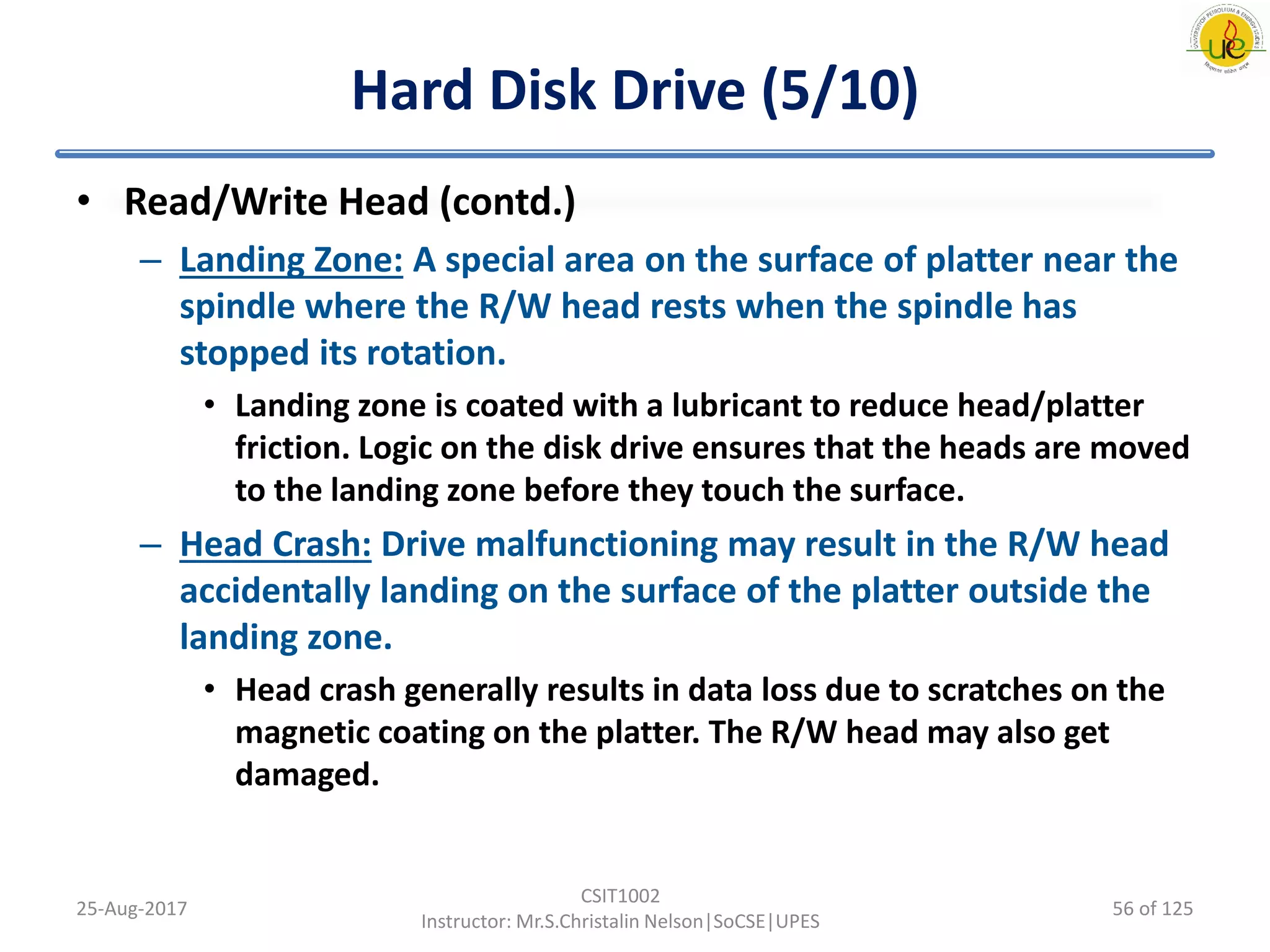Hard Disk Drive (5/10)
• Read/Write Head (contd.)
– Landing Zone: A special area on the surface of platter near the
spindle where the R/W head rests when the spindle has
stopped its rotation.
• Landing zone is coated with a lubricant to reduce head/platter
friction. Logic on the disk drive ensures that the heads are moved
to the landing zone before they touch the surface.
– Head Crash: Drive malfunctioning may result in the R/W head
accidentally landing on the surface of the platter outside the
landing zone.
• Head crash generally results in data loss due to scratches on the
magnetic coating on the platter. The R/W head may also get
damaged.
25-Aug-2017
CSIT1002
Instructor: Mr.S.Christalin Nelson|SoCSE|UPES
56 of 125
 