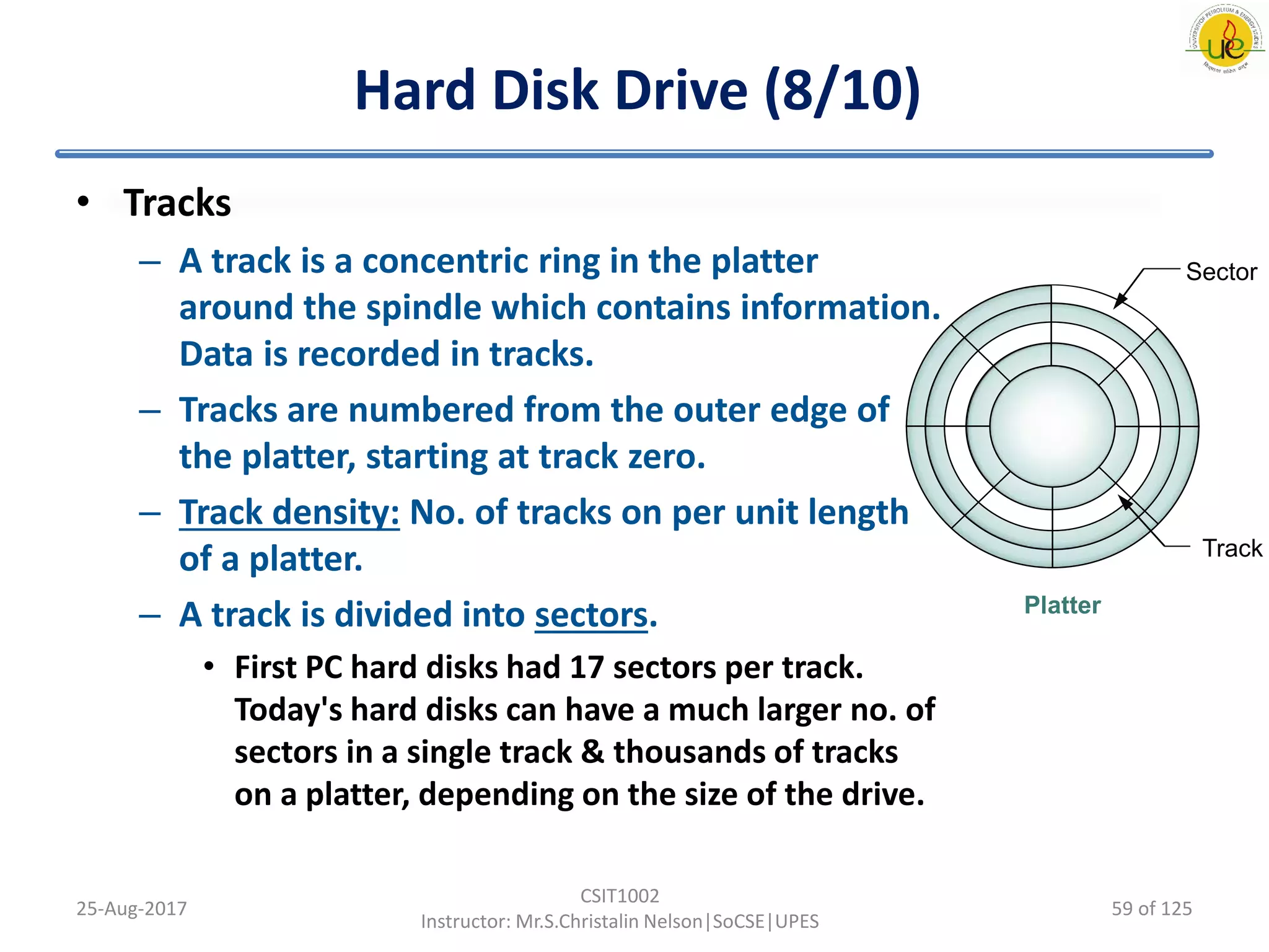 Hard Disk Drive (8/10)
• Tracks
– A track is a concentric ring in the platter
around the spindle which contains information.
Data is recorded in tracks.
– Tracks are numbered from the outer edge of
the platter, starting at track zero.
– Track density: No. of tracks on per unit length
of a platter.
– A track is divided into sectors.
• First PC hard disks had 17 sectors per track.
Today's hard disks can have a much larger no. of
sectors in a single track & thousands of tracks
on a platter, depending on the size of the drive.
25-Aug-2017
CSIT1002
Instructor: Mr.S.Christalin Nelson|SoCSE|UPES
Sector
Track
Platter
59 of 125
 