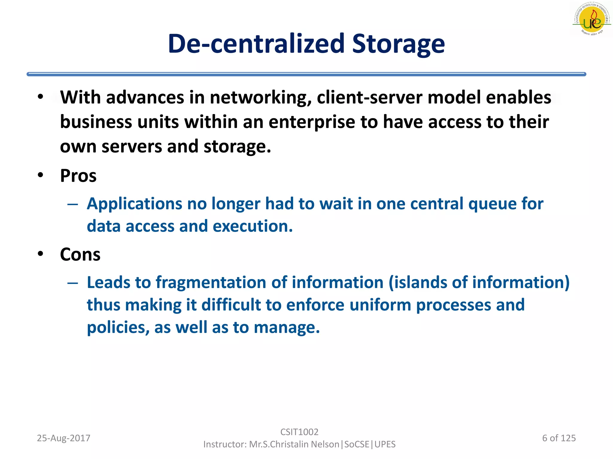 De-centralized Storage
• With advances in networking, client-server model enables
business units within an enterprise to have access to their
own servers and storage.
• Pros
– Applications no longer had to wait in one central queue for
data access and execution.
• Cons
– Leads to fragmentation of information (islands of information)
thus making it difficult to enforce uniform processes and
policies, as well as to manage.
25-Aug-2017
CSIT1002
Instructor: Mr.S.Christalin Nelson|SoCSE|UPES
6 of 125
 