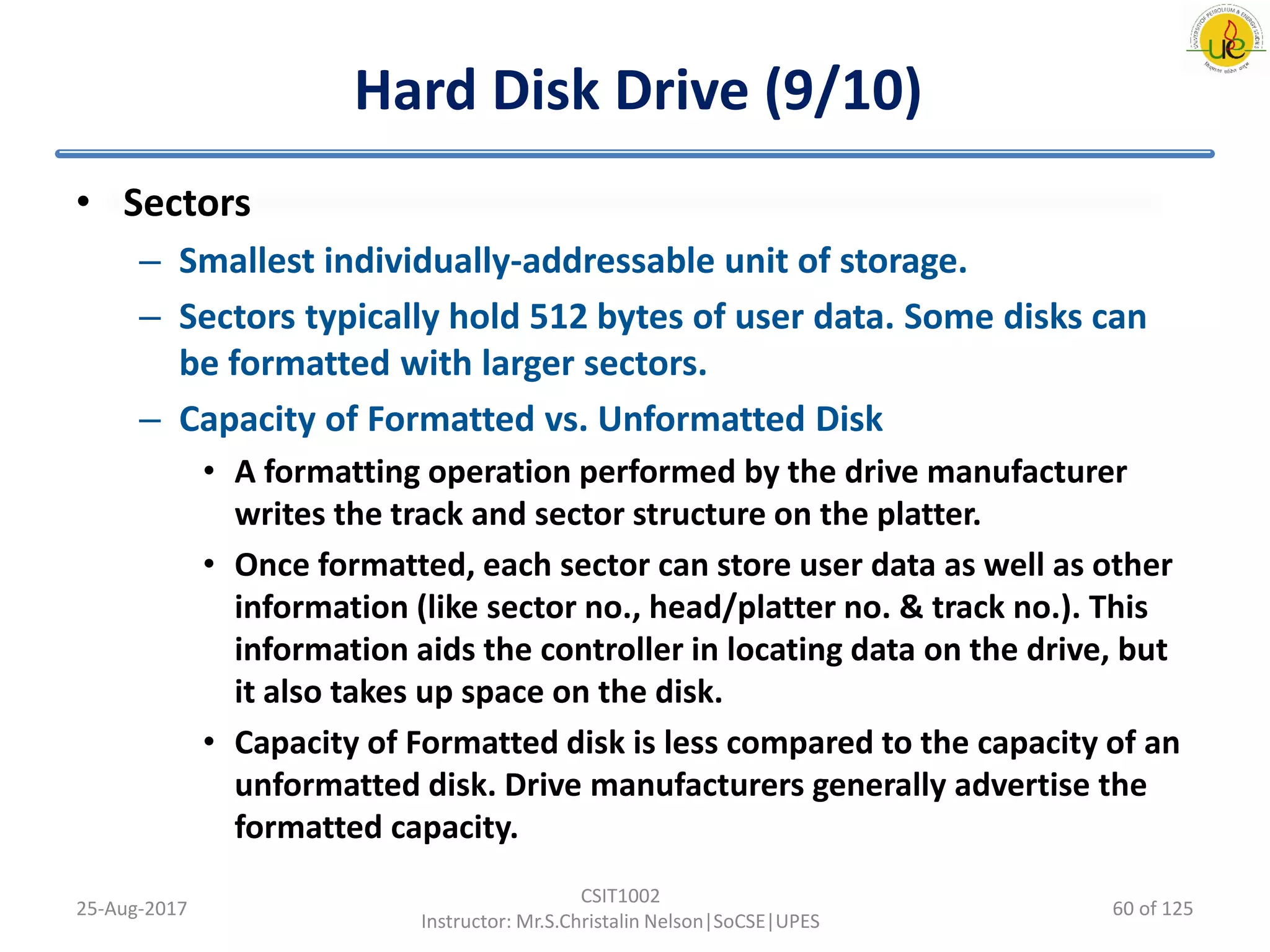 Hard Disk Drive (9/10)
• Sectors
– Smallest individually-addressable unit of storage.
– Sectors typically hold 512 bytes of user data. Some disks can
be formatted with larger sectors.
– Capacity of Formatted vs. Unformatted Disk
• A formatting operation performed by the drive manufacturer
writes the track and sector structure on the platter.
• Once formatted, each sector can store user data as well as other
information (like sector no., head/platter no. & track no.). This
information aids the controller in locating data on the drive, but
it also takes up space on the disk.
• Capacity of Formatted disk is less compared to the capacity of an
unformatted disk. Drive manufacturers generally advertise the
formatted capacity.
25-Aug-2017
CSIT1002
Instructor: Mr.S.Christalin Nelson|SoCSE|UPES
60 of 125
 