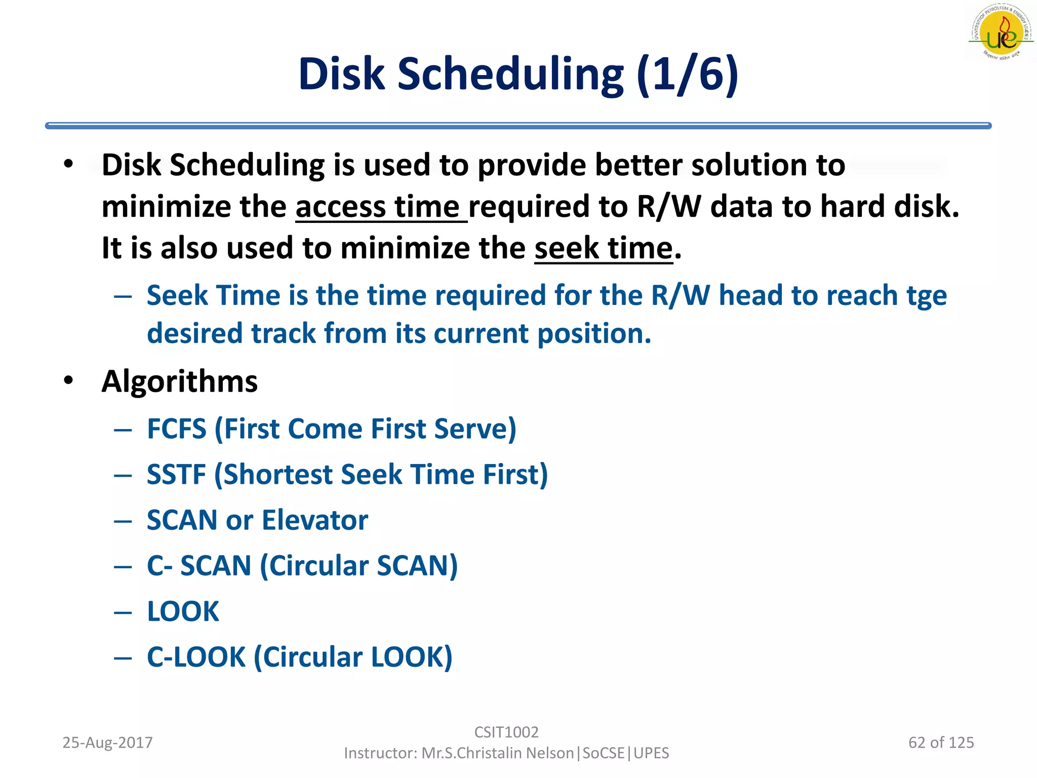Disk Scheduling (1/6)
• Disk Scheduling is used to provide better solution to
minimize the access time required to R/W data to hard disk.
It is also used to minimize the seek time.
– Seek Time is the time required for the R/W head to reach tge
desired track from its current position.
• Algorithms
– FCFS (First Come First Serve)
– SSTF (Shortest Seek Time First)
– SCAN or Elevator
– C- SCAN (Circular SCAN)
– LOOK
– C-LOOK (Circular LOOK)
25-Aug-2017
CSIT1002
Instructor: Mr.S.Christalin Nelson|SoCSE|UPES
62 of 125
 