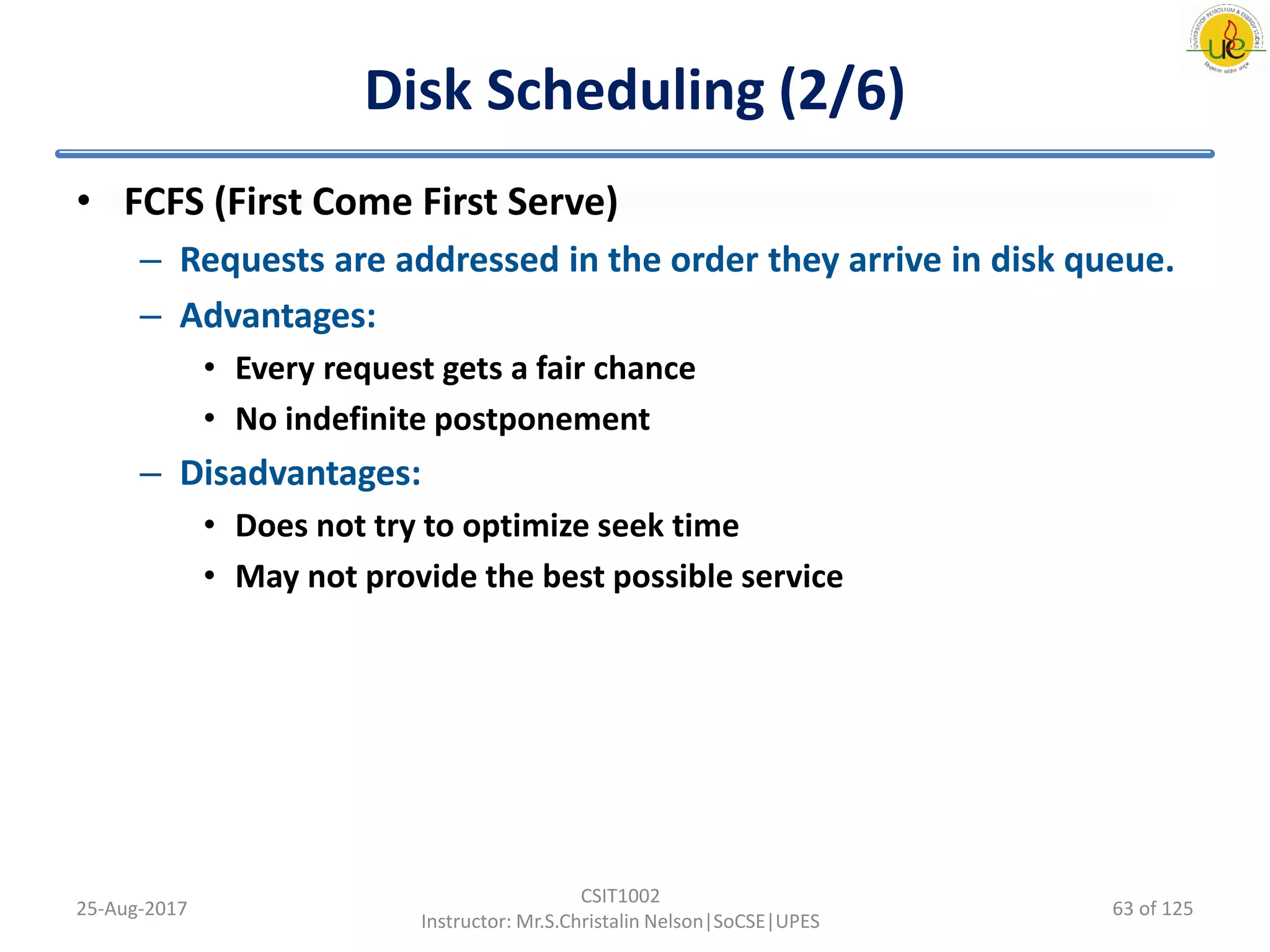 Disk Scheduling (2/6)
• FCFS (First Come First Serve)
– Requests are addressed in the order they arrive in disk queue.
– Advantages:
• Every request gets a fair chance
• No indefinite postponement
– Disadvantages:
• Does not try to optimize seek time
• May not provide the best possible service
25-Aug-2017
CSIT1002
Instructor: Mr.S.Christalin Nelson|SoCSE|UPES
63 of 125
 