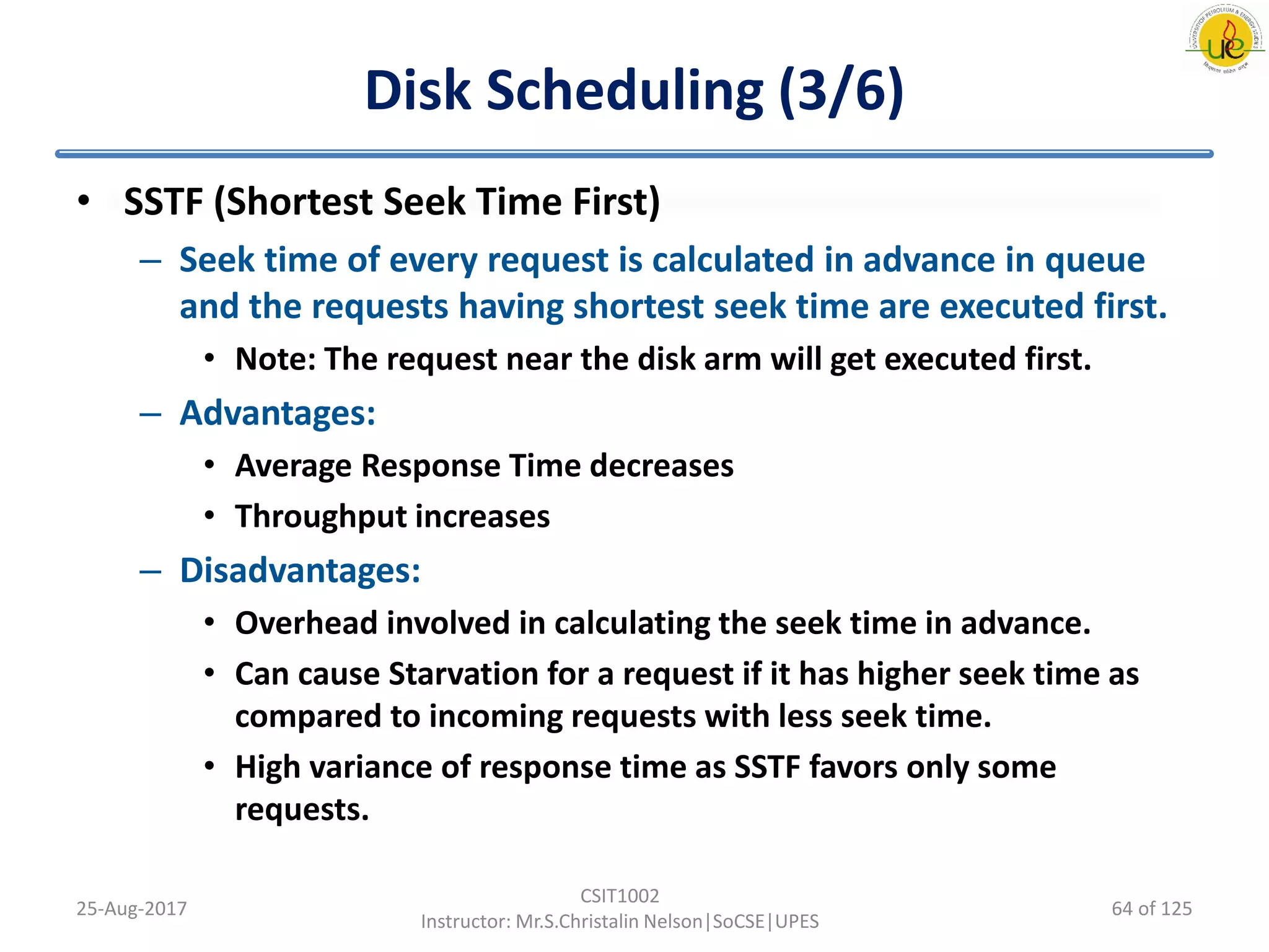 Disk Scheduling (3/6)
• SSTF (Shortest Seek Time First)
– Seek time of every request is calculated in advance in queue
and the requests having shortest seek time are executed first.
• Note: The request near the disk arm will get executed first.
– Advantages:
• Average Response Time decreases
• Throughput increases
– Disadvantages:
• Overhead involved in calculating the seek time in advance.
• Can cause Starvation for a request if it has higher seek time as
compared to incoming requests with less seek time.
• High variance of response time as SSTF favors only some
requests.
25-Aug-2017
CSIT1002
Instructor: Mr.S.Christalin Nelson|SoCSE|UPES
64 of 125
 