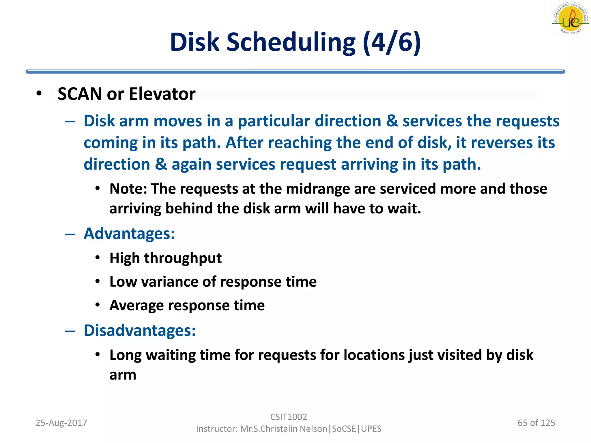 Disk Scheduling (4/6)
• SCAN or Elevator
– Disk arm moves in a particular direction & services the requests
coming in its path. After reaching the end of disk, it reverses its
direction & again services request arriving in its path.
• Note: The requests at the midrange are serviced more and those
arriving behind the disk arm will have to wait.
– Advantages:
• High throughput
• Low variance of response time
• Average response time
– Disadvantages:
• Long waiting time for requests for locations just visited by disk
arm
25-Aug-2017
CSIT1002
Instructor: Mr.S.Christalin Nelson|SoCSE|UPES
65 of 125
 