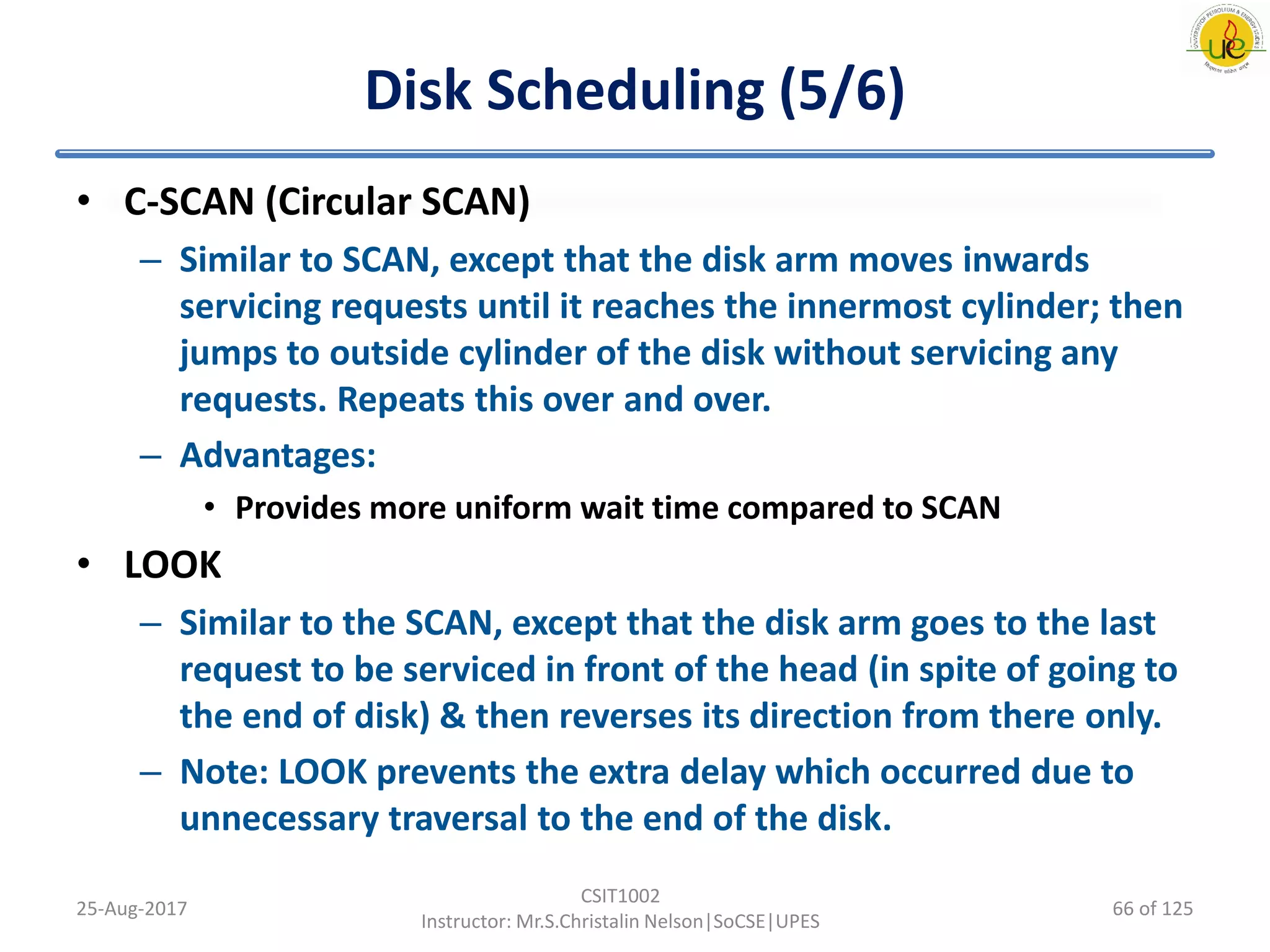 Disk Scheduling (5/6)
• C-SCAN (Circular SCAN)
– Similar to SCAN, except that the disk arm moves inwards
servicing requests until it reaches the innermost cylinder; then
jumps to outside cylinder of the disk without servicing any
requests. Repeats this over and over.
– Advantages:
• Provides more uniform wait time compared to SCAN
• LOOK
– Similar to the SCAN, except that the disk arm goes to the last
request to be serviced in front of the head (in spite of going to
the end of disk) & then reverses its direction from there only.
– Note: LOOK prevents the extra delay which occurred due to
unnecessary traversal to the end of the disk.
25-Aug-2017
CSIT1002
Instructor: Mr.S.Christalin Nelson|SoCSE|UPES
66 of 125
 