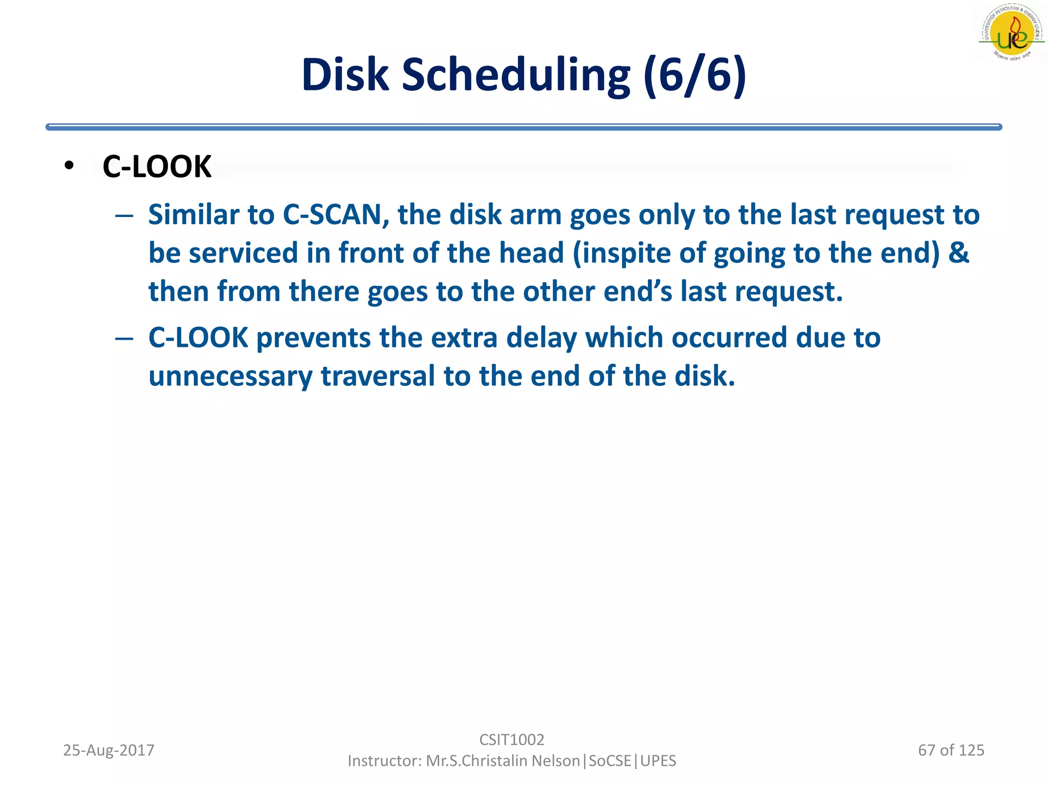 Disk Scheduling (6/6)
• C-LOOK
– Similar to C-SCAN, the disk arm goes only to the last request to
be serviced in front of the head (inspite of going to the end) &
then from there goes to the other end’s last request.
– C-LOOK prevents the extra delay which occurred due to
unnecessary traversal to the end of the disk.
25-Aug-2017
CSIT1002
Instructor: Mr.S.Christalin Nelson|SoCSE|UPES
67 of 125
 