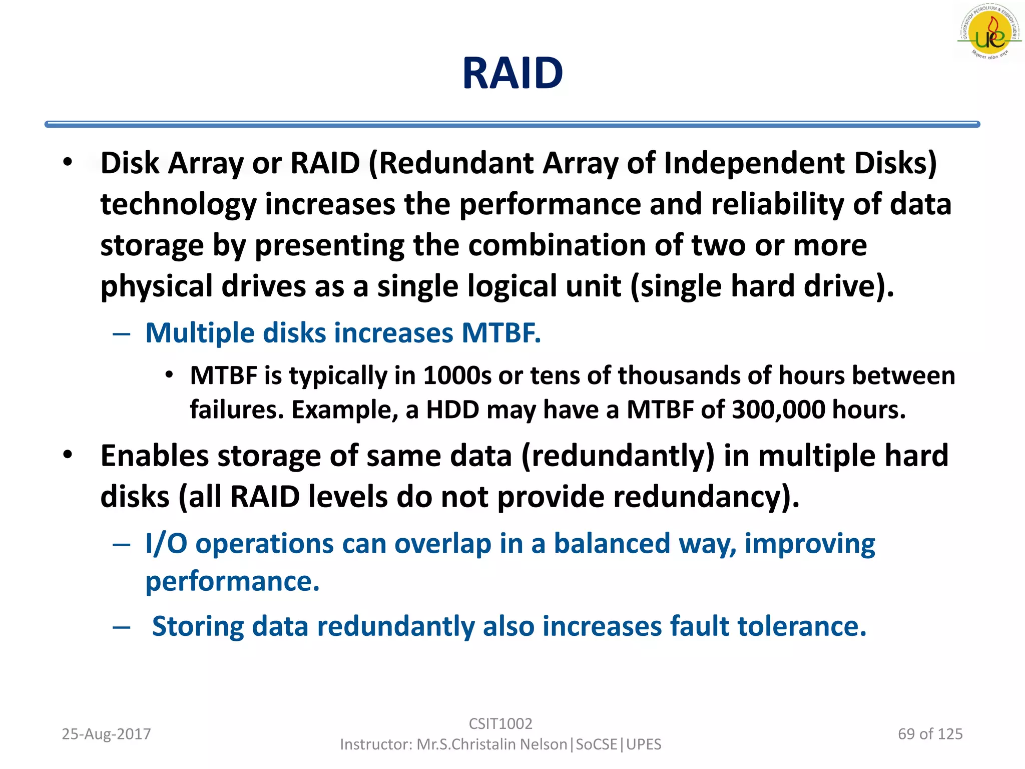 RAID
• Disk Array or RAID (Redundant Array of Independent Disks)
technology increases the performance and reliability of data
storage by presenting the combination of two or more
physical drives as a single logical unit (single hard drive).
– Multiple disks increases MTBF.
• MTBF is typically in 1000s or tens of thousands of hours between
failures. Example, a HDD may have a MTBF of 300,000 hours.
• Enables storage of same data (redundantly) in multiple hard
disks (all RAID levels do not provide redundancy).
– I/O operations can overlap in a balanced way, improving
performance.
– Storing data redundantly also increases fault tolerance.
25-Aug-2017
CSIT1002
Instructor: Mr.S.Christalin Nelson|SoCSE|UPES
69 of 125
 