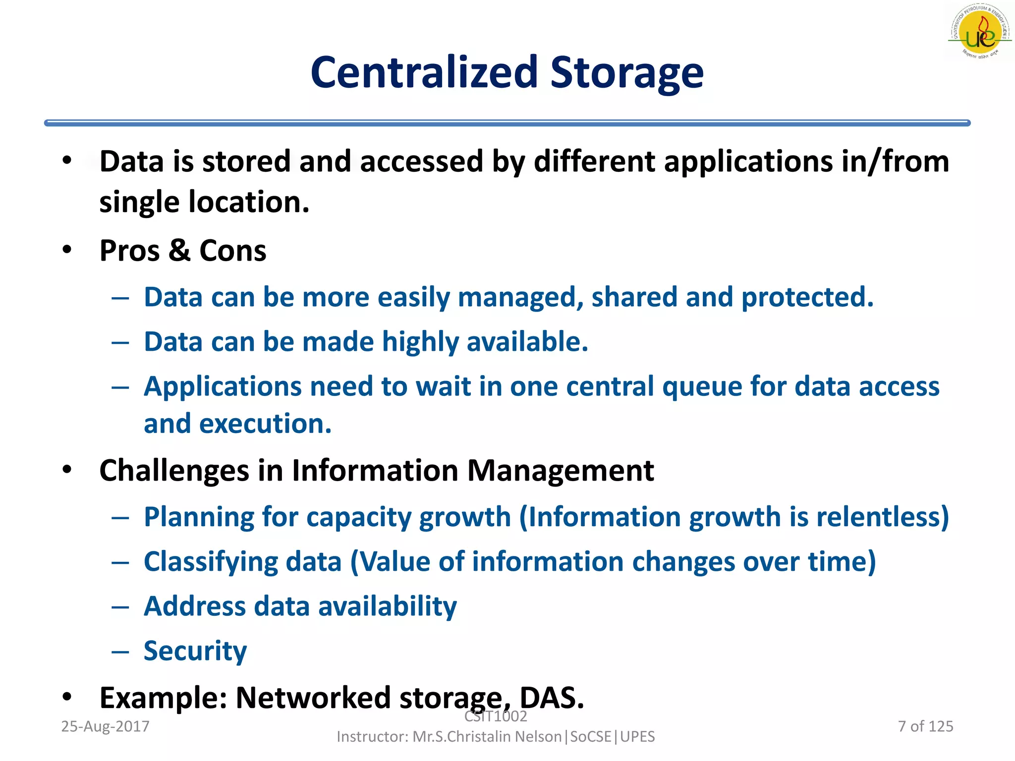 Centralized Storage
• Data is stored and accessed by different applications in/from
single location.
• Pros & Cons
– Data can be more easily managed, shared and protected.
– Data can be made highly available.
– Applications need to wait in one central queue for data access
and execution.
• Challenges in Information Management
– Planning for capacity growth (Information growth is relentless)
– Classifying data (Value of information changes over time)
– Address data availability
– Security
• Example: Networked storage, DAS.
25-Aug-2017
CSIT1002
Instructor: Mr.S.Christalin Nelson|SoCSE|UPES
7 of 125
 