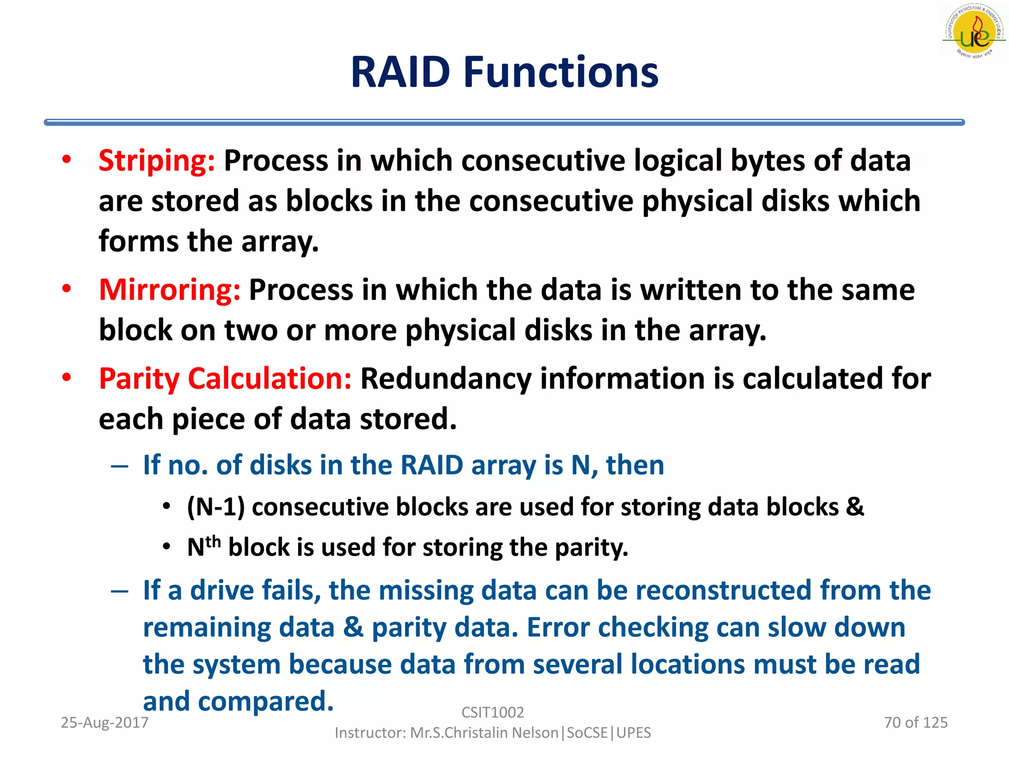 RAID Functions
• Striping: Process in which consecutive logical bytes of data
are stored as blocks in the consecutive physical disks which
forms the array.
• Mirroring: Process in which the data is written to the same
block on two or more physical disks in the array.
• Parity Calculation: Redundancy information is calculated for
each piece of data stored.
– If no. of disks in the RAID array is N, then
• (N-1) consecutive blocks are used for storing data blocks &
• Nth block is used for storing the parity.
– If a drive fails, the missing data can be reconstructed from the
remaining data & parity data. Error checking can slow down
the system because data from several locations must be read
and compared.
25-Aug-2017
CSIT1002
Instructor: Mr.S.Christalin Nelson|SoCSE|UPES
70 of 125
 